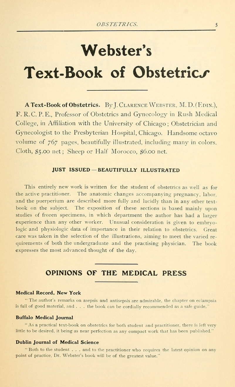 OBSTETRICS. Webster's Text-Book of Obstetrics A Text=Book of Obstetrics. By J. Clarence Webster, M.D.(Edin.), F. R. C. P. E., Professor of Obstetrics and Gynecology in Rush Medical College, in Affiliation with the University of Chicago; Obstetrician and Gynecologist to the Presbyterian Hospital, Chicago. Handsome octavo volume of 767 pages, beautifully illustrated, including many in colors. Cloth, $5.00 net; Sheep or Half Morocco, $6.00 net. JUST ISSUED — BEAUTIFULLY ILLUSTRATED This entirely new work is written for the student of obstetrics as well as for the active practitioner. The anatomic changes accompanying pregnancy, labor, and the puerperium are described more fully and lucidly than in any other text- book on the subject. The exposition of these sections is based mainly upon studies of frozen specimens, in which department the author has had a larger experience than any other worker. Unusual consideration is given to embryo- logic and physiologic data of importance in their relation to obstetrics. Great care was taken in the selection of the illustrations, aiming to meet the varied re- quirements of both the undergraduate and the practising physician. The book expresses the most advanced thought of the day. OPINIONS OF THE MEDICAL PRESS Medical Record, New York  The author's remarks on asepsis and antisepsis are admirable, the chapter on eclampsia is full of good material, and . . . the book can be cordially recommended as a safe guide. Buffalo Medical Journal  As a practical text-book on obstetrics for both student and practitioner, there is left very little to be desired, it being as near perfection as any compact work that has been published. Dublin Journal of Medical Science  Both to the student . . . and to the practitioner who requires the latest opinion on any point of practice, Dr. Webster's book will be of the greatest value.