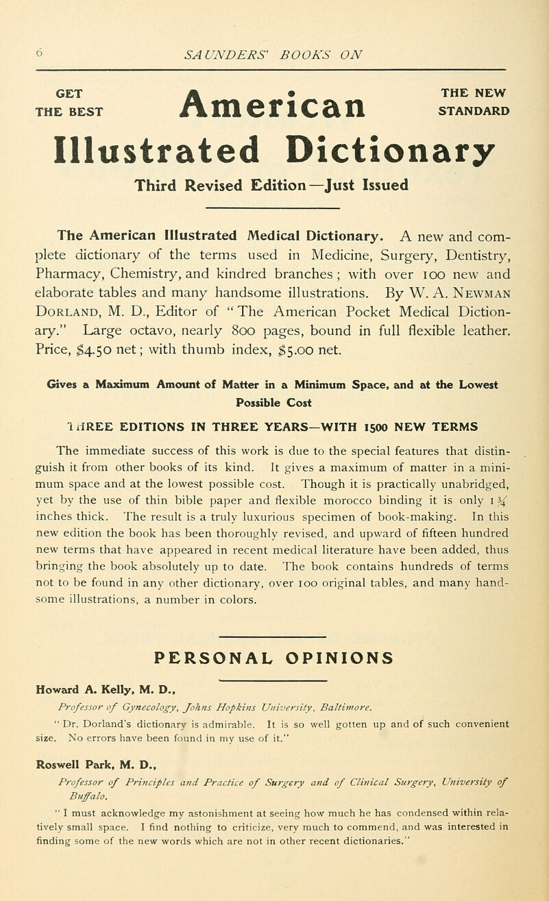 GET A • THE NEW THE BEST Jt\ HI CriCSfl STANDARD Illustrated Dictionary Third Revised Edition—Just Issued The American Illustrated Medical Dictionary. A new and com- plete dictionary of the terms used in Medicine, Surgery, Dentistry, Pharmacy, Chemistry, and kindred branches ; with over ioo new and elaborate tables and many handsome illustrations. By W. A. Newman Dorland, M. D., Editor of  The American Pocket Medical Diction- ary. Large octavo, nearly 800 pages, bound in full flexible leather. Price, $4.50 net; with thumb index, $5.00 net. Gives a Maximum Amount of Matter in a Minimum Space, and at the Lowest Possible Cost IrfREE EDITIONS IN THREE YEARS—WITH 15OO NEW TERMS The immediate success of this work is due to the special features that distin- guish it from other books of its kind. It gives a maximum of matter in a mini- mum space and at the lowest possible cost. Though it is practically unabridged, yet by the use of thin bible paper and flexible morocco binding it is only 1 ^ inches thick. The result is a truly luxurious specimen of book-making. In this new edition the book has been thoroughly revised, and upward of fifteen hundred new terms that have appeared in recent medical literature have been added, thus bringing the book absolutely up to date. The book contains hundreds of terms not to be found in any other dictionary, over 100 original tables, and many hand- some illustrations, a number in colors. PERSONAL OPINIONS Howard A. Kelly, M. D., Professor of Gynecology, Johns Hopkins University, Baltimore.  Dr. Dorland's dictionary is admirable. It is so well gotten up and of such convenient size. No errors have been found in my use of it. Roswell Park, M. D., Professor of Principles and Practice of Surgery and of Clinical Surgery, University of Buffalo.  I must acknowledge my astonishment at seeing how much he has condensed within rela- tively small space. I find nothing to criticize, very much to commend, and was interested in finding some of the new words which are not in other recent dictionaries.