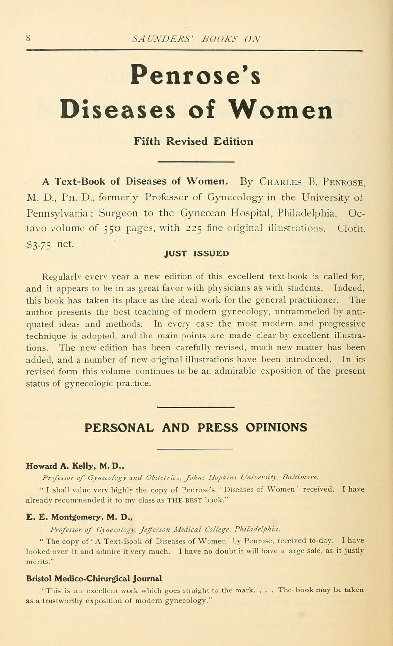 Penrose's Diseases of Women Fifth Revised Edition A Text=Book of Diseases of Women. By Charles B. Penrose, M. D., Ph. D., formerly Professor of Gynecology in the University of Pennsylvania ; Surgeon to the Gynecean Hospital, Philadelphia. Oc- tavo volume of 550 pages, with 225 fine original illustrations. Cloth, #3-7-5 net- JUST ISSUED Regularly every year a new edition of this excellent text-book is called for, and it appears to be in as great favor with physicians as with students. Indeed, this book has taken its place as the ideal work for the general practitioner. The author presents the best teaching of modern gynecology, untrammeled by anti- quated ideas and methods. In every case the most modern and progressive technique is adopted, and the main points are made clear by excellent illustra- tions. The new edition has been carefully revised, much new matter has been added, and a number of new original illustrations have been introduced. In its revised form this volume continues to be an admirable exposition of the present status of gynecologic practice. PERSONAL AND PRESS OPINIONS Howard A. Kelly, M. D., Professor of Gynecology and Obstetrics, Johns Hopkins University, Baltimore.  I shall value very highly the copy of Penrose's ' Diseases of Women' received. I have already recommended it to my class as THE BEST book. E. E. Montgomery, M. D., Professor of Gynecology, Jefferson Medical College, Philadelphia.  The copy of' A Text-Book of Diseases of Women ' by Penrose, received to-day. I have looked over it and admire it very much. I have no doubt it will have a large sale, as it justly merits. Bristol Medico-Chirurgic&l Journal  This is an excellent work which goes straight to the mark. . . . The book may be taken as a trustworthy exposition of modern gynecology.