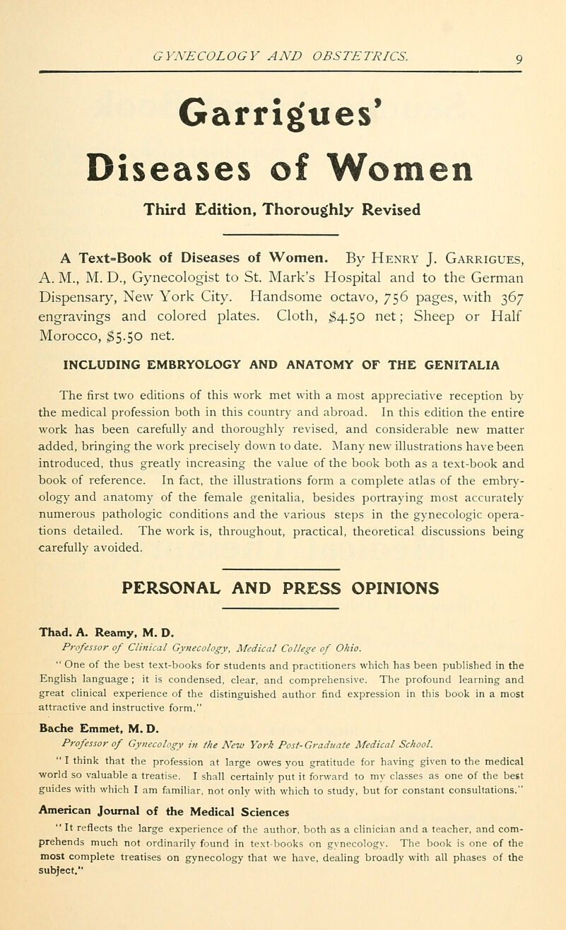 Garrigues' Diseases of Women Third Edition, Thoroughly Revised A Text=Book of Diseases of Women. By Henry J. Garrigues, A. M., M. D., Gynecologist to St. Mark's Hospital and to the German Dispensary, New York City. Handsome octavo, 756 pages, with 367 engravings and colored plates. Cloth, $4.50 net; Sheep or Half Morocco, $5.50 net. INCLUDING EMBRYOLOGY AND ANATOMY OF THE GENITALIA The first two editions of this work met with a most appreciative reception by the medical profession both in this country and abroad. In this edition the entire work has been carefully and thoroughly revised, and considerable new matter added, bringing the work precisely down to date. Many new illustrations have been introduced, thus greatly increasing the value of the book both as a text-book and book of reference. In fact, the illustrations form a complete atlas of the embry- ology and anatomy of the female genitalia, besides portraying most accurately numerous pathologic conditions and the various steps in the gynecologic opera- tions detailed. The work is, throughout, practical, theoretical discussions being carefully avoided. PERSONAL AND PRESS OPINIONS Thad. A. Reamy, M. D. Professor of Clinical Gynecology, Medical College of Ohio.  One of the best text-books for students and practitioners which has been published in the English language ; it is condensed, clear, and comprehensive. The profound learning and great clinical experience of the distinguished author find expression in this book in a most attractive and instructive form. Bache Emmet, M. D. Professor of Gynecology in the New York Post-Graduate Medical School.  I think that the profession at large owes you gratitude for having given to the medical world so valuable a treatise. I shall certainly put it forward to my classes as one of the best guides with which I am familiar, not only with which to study, but for constant consultations. American Journal of the Medical Sciences  It reflects the large experience of the author, both as a clinician and a teacher, and com- prehends much not ordinarily found in text-books on gynecology. The book is one of the most complete treatises on gynecology that we have, dealing broadly with all phases of the subject.