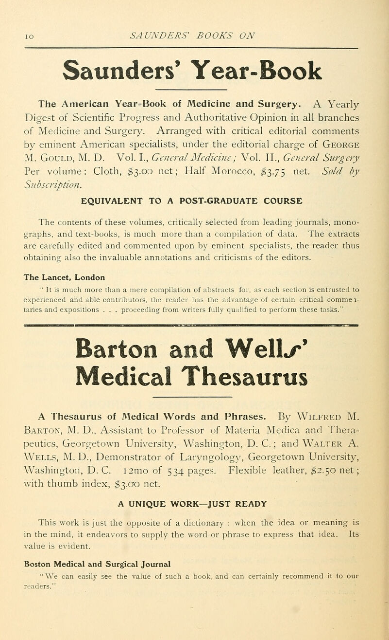 Saunders' Year-Book The American Year=Book of Medicine and Surgery. A Yearly Digest of Scientific Progress and Authoritative Opinion in all branches of Medicine and Surgery. Arranged with critical editorial comments by eminent American specialists, under the editorial charge of George M. Gould, M. D. Vol. I., General Medicine; Vol. II., General Surgery Per volume: Cloth, $3.00 net; Half Morocco, $3.75 net. Sold by Subscription. EQUIVALENT TO A POST-GRADUATE COURSE The contents of these volumes, critically selected from leading journals, mono- graphs, and text-books, is much more than a compilation of data. The extracts are carefully edited and commented upon by eminent specialists, the reader thus obtaining also the invaluable annotations and criticisms of the editors. The Lancet, London  It is much more than a mere compilation of abstracts for, as each section is entrusted to experienced and able contributors, the reader has the advantage of certain critical commei- taries and expositions . . . proceeding from writers fully qualified to perform these tasks. Barton and Well./*' Medical Thesaurus A Thesaurus of Medical Words and Phrases. By Wilfred M. Barton, M. D., Assistant to Professor of Materia Medica and Thera- peutics, Georgetown University, Washington, D. C.; and Walter A. Wells, M. D., Demonstrator of Laryngology, Georgetown University, Washington, D. C. i2mo of 534 pages. Flexible leather, $2.50 net; with thumb index, $3.00 net. A UNIQUE WORK—JUST READY This work is just the opposite of a dictionary : when the idea or meaning is in the mind, it endeavors to supply the word or phrase to express that idea. Its value is evident. Boston Medical and Surgical Journal  We can easily see the value of such a book, and can certainly recommend it to our readers.