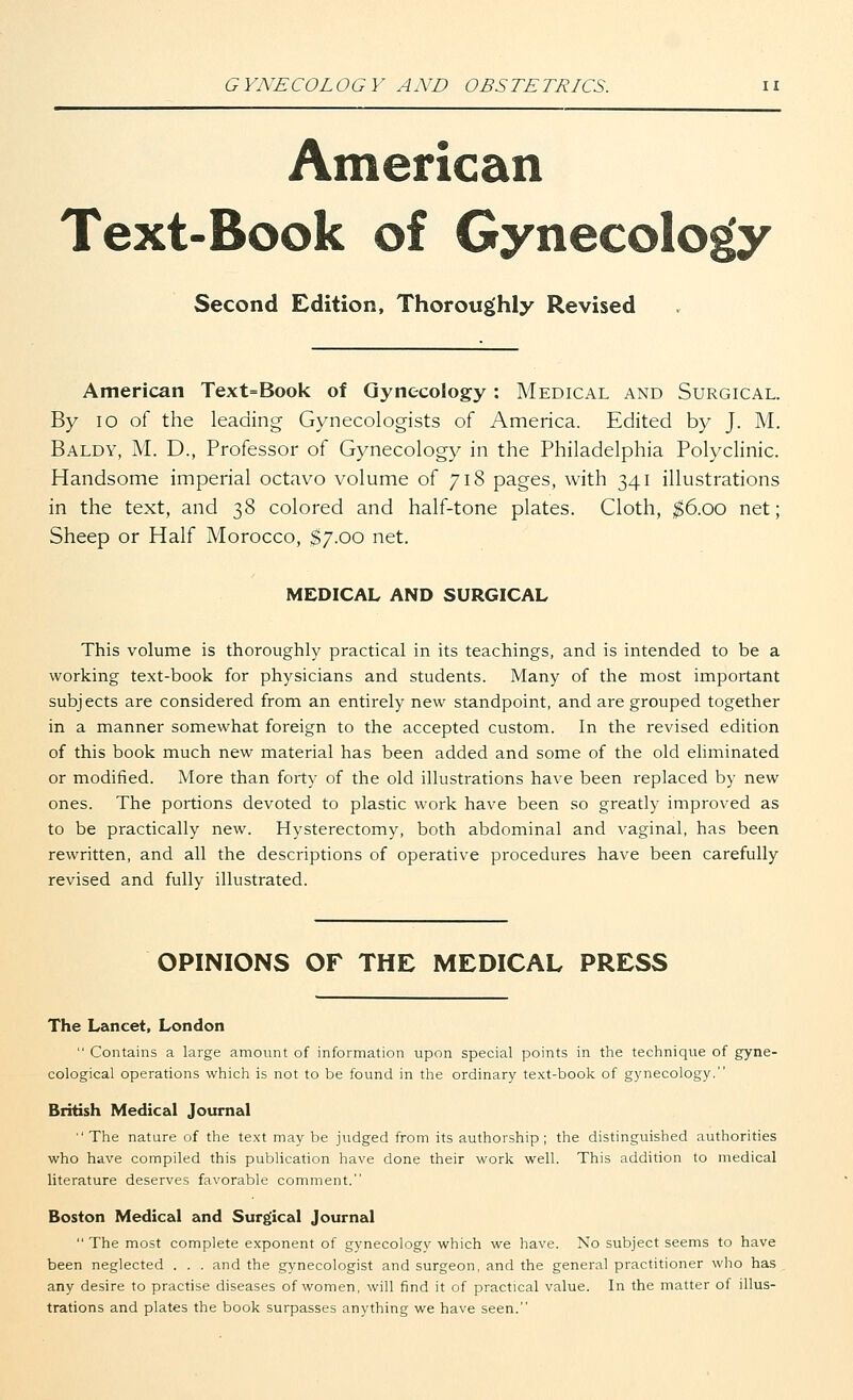 American Text-Book of Gynecology Second Edition, Thoroughly Revised American Text=Book of Gynecology: Medical and Surgical. By 10 of the leading Gynecologists of America. Edited by J. M. Baldy, M. D., Professor of Gynecology in the Philadelphia Polyclinic. Handsome imperial octavo volume of 718 pages, with 341 illustrations in the text, and 38 colored and half-tone plates. Cloth, $6.00 net; Sheep or Half Morocco, $7.00 net. MEDICAL AND SURGICAL This volume is thoroughly practical in its teachings, and is intended to be a working text-book for physicians and students. Many of the most important subjects are considered from an entirely new standpoint, and are grouped together in a manner somewhat foreign to the accepted custom. In the revised edition of this book much new material has been added and some of the old eliminated or modified. More than forty of the old illustrations have been replaced by new ones. The portions devoted to plastic work have been so greatly improved as to be practically new. Hysterectomy, both abdominal and vaginal, has been rewritten, and all the descriptions of operative procedures have been carefully revised and fully illustrated. OPINIONS OF THE MEDICAL PRESS The Lancet, London  Contains a large amount of information upon special points in the technique of gyne- cological operations which is not to be found in the ordinary text-book of gynecology. British Medical Journal The nature of the text may be judged from its authorship; the distinguished authorities who have compiled this publication have done their work well. This addition to medical literature deserves favorable comment. Boston Medical and Surgical Journal  The most complete exponent of gynecology which we have. No subject seems to have been neglected . . . and the gynecologist and surgeon, and the general practitioner who has any desire to practise diseases of women, will find it of practical value. In the matter of illus- trations and plates the book surpasses anything we have seen.