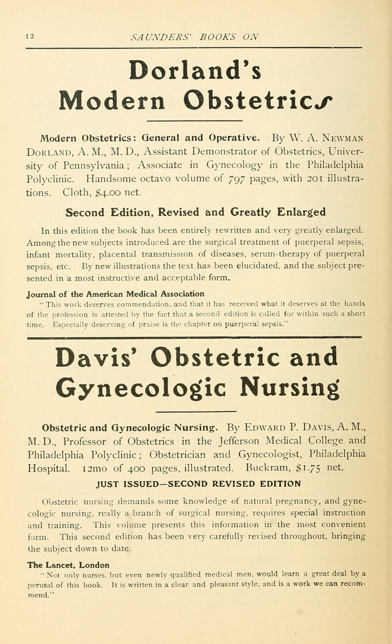 Borland's Modern Obstetrics Modern Obstetrics: General and Operative. By W. A. Newman Dorland, A. M., M. D., Assistant Demonstrator of Obstetrics, Univer- sity of Pennsylvania; Associate in Gynecology in the Philadelphia Polyclinic. Handsome octavo volume of 797 pages, with 201 illustra- tions. Cloth, $4.00 net. Second Edition, Revised and Greatly Enlarged In this edition the book has been entirely rewritten and very greatly enlarged. Amongthe new subjects introduced are the surgical treatment of puerperal sepsis, infant mortality, placental transmission of diseases, serum-therapy of puerperal sepsis, etc. By new illustrations the text has been elucidated, and the subject pre- sented in a most instructive and acceptable form. journal of the American Medical Association  This work deserves commendation, and that it has received what it deserves at the hands of the profession is attested by the fact that a second edition is called for within such a short time. Especially deserving of praise is the chapter on puerperal sepsis. Davis' Obstetric and Gynecologic Nursing Obstetric and Gynecologic Nursing. By Edward P. Davis, A. M., M. D., Professor of Obstetrics in the Jefferson Medical College and Philadelphia Polyclinic; Obstetrician and Gynecologist, Philadelphia Hospital. i2mo of 400 pages, illustrated. Buckram, $1.75 net. JUST ISSUED—SECOND REVISED EDITION Obstetric nursing demands some knowledge of natural pregnancy, and gyne- cologic nursing, really a branch of surgical nursing, requires special instruction and training. This volume presents this information in the most convenient form. This second edition has been very carefully revised throughout, bringing the subject down to date. The Lancet, London  Not only nurses, but even newly qualified medical men, would learn a great deal by a perusal of this book. It is written in a clear and pleasant style, and is a work we can recom- mend.