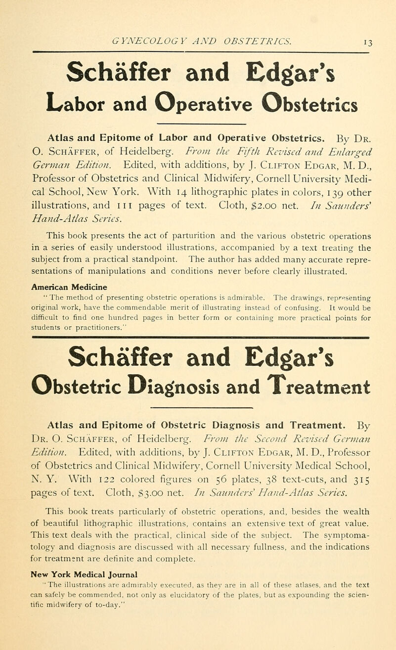 Schaffer and Edgar's Labor and Operative Obstetrics Atlas and Epitome of Labor and Operative Obstetrics. By Dr. 0. Schaffer, of Heidelberg. From the Fifth Revised and Enlarged German Edition. Edited, with additions, by J. Clifton Edgar, M. D., Professor of Obstetrics and Clinical Midwifery, Cornell University Medi- cal School, New York. With 14 lithographic plates in colors, 139 other illustrations, and in pages of text. Cloth, $2.00 net. In Saunders' Hand-Atlas Series. This book presents the act of parturition and the various obstetric operations in a series of easily understood illustrations, accompanied by a text treating the subject from a practical standpoint. The author has added many accurate repre- sentations of manipulations and conditions never before clearly illustrated. American Medicine  The method of presenting obstetric operations is admirable. The drawings, representing original work, have the commendable merit of illustrating instead of confusing. It would be difficult to find one hundred pages in better form or containing more practical points for students or practitioners. Schaffer and Edgar's Obstetric Diagnosis and Treatment Atlas and Epitome of Obstetric Diagnosis and Treatment. By Dr. O. Schaffer, of Heidelberg. From the Second Revised German Edition. Edited, with additions, by J. Clifton Edgar, M. D., Professor of Obstetrics and Clinical Midwifery, Cornell University Medical School, N. Y. With 122 colored figures on 56 plates, 38 text-cuts, and 315 pages of text. Cloth, $3.00 net. In Saunders'' Hand-Atlas Series. This book treats particularly of obstetric operations, and, besides the wealth of beautiful lithographic illustrations, contains an extensive text of great value. This text deals with the practical, clinical side of the subject. The symptoma- tology and diagnosis are discussed with all necessary fullness, and the indications for treatment are definite and complete. New York Medical Journal The illustrations are admirably executed, as they are in all of these atlases, and the text can safely be commended, not only as elucidatory of the plates, but as expounding the scien- tific midwifery of to-day.