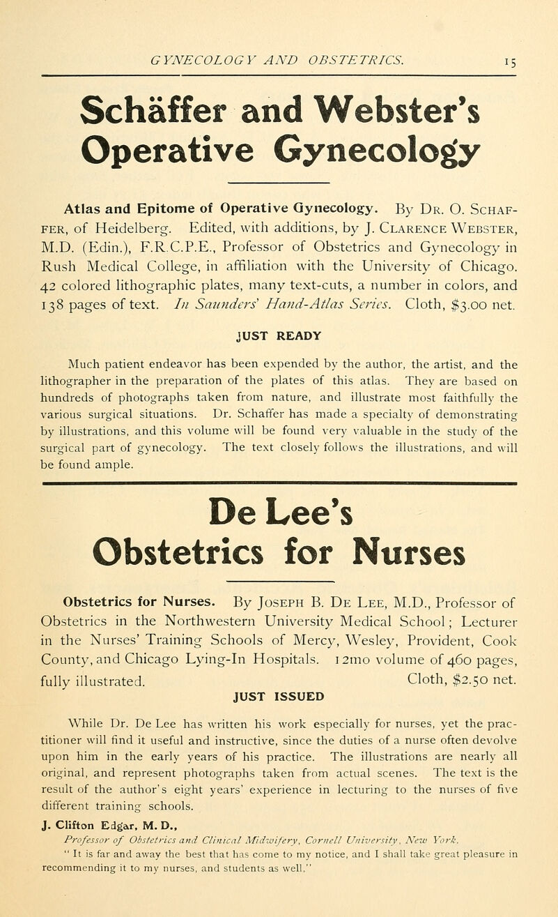Schaffer and Webster's Operative Gynecology Atlas and Epitome of Operative Gynecology. By Dr. O. Schaf- fer, of Heidelberg. Edited, with additions, by J. Clarence Webster, M.D. (Edin.), F.R.C.P.E., Professor of Obstetrics and Gynecology in Rush Medical College, in affiliation with the University of Chicago. 42 colored lithographic plates, many text-cuts, a number in colors, and 138 pages of text. In Saunders' Hand-Atlas Series. Cloth, $3.00 net. JUST READY Much patient endeavor has been expended by the author, the artist, and the lithographer in the preparation of the plates of this atlas. They are based on hundreds of photographs taken from nature, and illustrate most faithfully the various surgical situations. Dr. Schaffer has made a specialty of demonstrating by illustrations, and this volume will be found very valuable in the study of the surgical part of gynecology. The text closely follows the illustrations, and will be found ample. De Lee's Obstetrics for Nurses Obstetrics for Nurses. By Joseph B. De Lee, M.D., Professor of Obstetrics in the Northwestern University Medical School; Lecturer in the Nurses' Training Schools of Mercy, Wesley, Provident, Cook County, and Chicago Lying-in Hospitals. 121110 volume of 460 pages, fully illustrated. Cloth, $2.50 net. JUST ISSUED While Dr. De Lee has written his work especially for nurses, yet the prac- titioner will find it useful and instructive, since the duties of a nurse often devolve upon him in the early years of his practice. The illustrations are nearly all original, and represent photographs taken from actual scenes. The text is the result of the author's eight years' experience in lecturing to the nurses of five different training schools. J. Clifton Edgar, M. D., Professor of Obstetrics and Clinical Midwifery, Cornell University, New York.  It is far and away the best that has come to my notice, and I shall take great pleasure in recommending it to my nurses, and students as well,