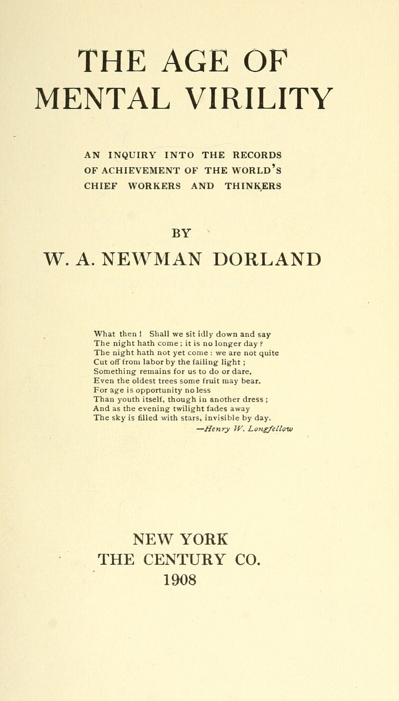 MENTAL VIRILITY AN INQUIRY INTO THE RECORDS OF ACHIEVEMENT OF THE WORLD'S CHIEF WORKERS AND THINKERS BY W. A. NEWMAN BORLAND What then ! Shall we sit idly down and say The night hath come ; it is no longer day ? The night hath not yet come : we are not quite Cut off from labor by the failing light; Something remains for us to do or dare. Even the oldest trees some fruit may bear. For age is opportunity no less Than youth itself, though in another dress ; And as the evening twilight fades away The sky is filled with stars, invisible by day. —Henry W. Longfellow NEW YORK THE CENTURY CO. 1908