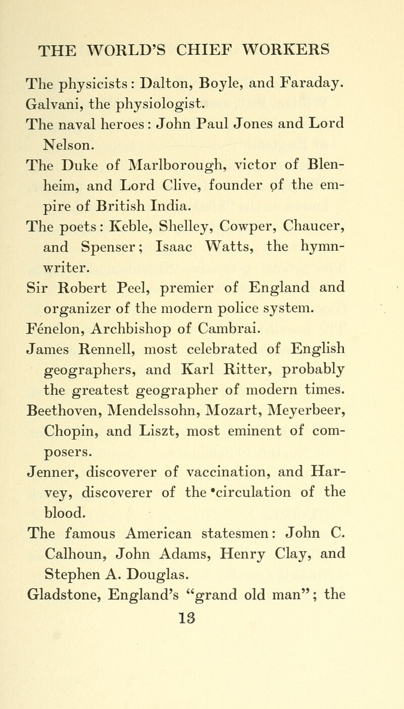 The physicists: Dalton, Boyle, and Faraday. Galvani, the physiologist. The naval heroes: John Paul Jones and Lord Nelson. The Duke of Marlborough, victor of Blen- heim, and Lord Clive, founder of the em- pire of British India. The poets: Keble, Shelley, Cowper, Chaucer, and Spenser; Isaac Watts, the hymn- writer. Sir Robert Peel, premier of England and organizer of the modern police system. Fenelon, Archbishop of Cambrai. James Rennell, most celebrated of English geographers, and Karl Ritter, probably the greatest geographer of modern times. Beethoven, Mendelssohn, Mozart, Meyerbeer, Chopin, and Liszt, most eminent of com- posers. Jenner, discoverer of vaccination, and Har- vey, discoverer of the 'circulation of the blood. The famous American statesmen: John C. Calhoun, John Adams, Henry Clay, and Stephen A. Douglas. Gladstone, England's grand old man; the