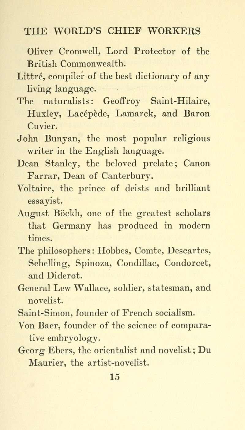 Oliver Cromwell, Lord Protector of the British Commonwealth. Littre, compiler of the best dictionary of any living language. The naturalists: Geoff roy Saint-Hilaire, Huxley, Lacepede, Lamarck, and Baron Cuvier. John Bunyan, the most popular religious writer in the English language. Dean Stanley, the beloved prelate; Canon Farrar, Dean of Canterbury. Voltaire, the prince of deists and brilliant essayist. August Bockh, one of the greatest scholars that Germany has produced in modern times. The philosophers: Hobbes, Comte, Descartes, Schelling, Spinoza, Condillac, Condorcet, and Diderot. General Lew Wallace, soldier, statesman, and novelist. Saint-Simon, founder of French socialism. Von Baer, founder of the science of compara- tive embryology. Georg Ebers, the orientalist and novelist; Du Maurier, the artist-novelist.