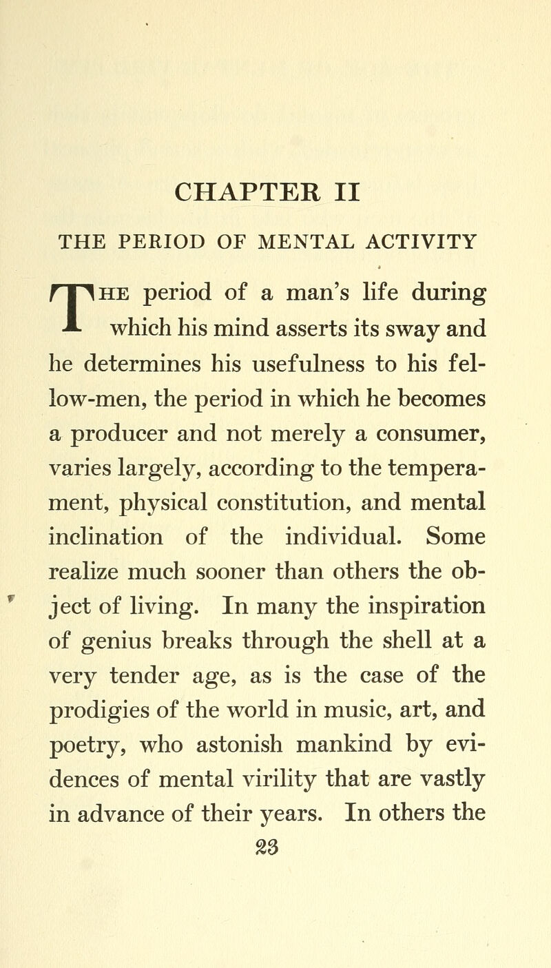 CHAPTER II THE PERIOD OF MENTAL ACTIVITY The period of a man's life during which his mind asserts its sway and he determines his usefulness to his fel- low-men, the period in which he becomes a producer and not merely a consumer, varies largely, according to the tempera- ment, physical constitution, and mental inclination of the individual. Some realize much sooner than others the ob- ject of living. In many the inspiration of genius breaks through the shell at a very tender age, as is the case of the prodigies of the world in music, art, and poetry, who astonish mankind by evi- dences of mental virility that are vastly in advance of their years. In others the 28