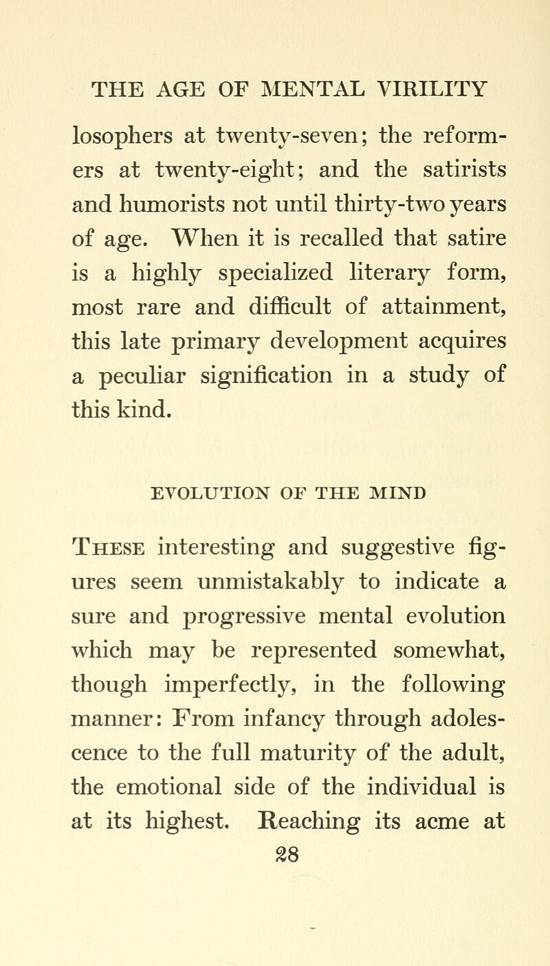 losophers at twenty-seven; the reform- ers at twenty-eight; and the satirists and humorists not until thirty-two years of age. When it is recalled that satire is a highly specialized literary form, most rare and difficult of attainment, this late primary development acquires a peculiar signification in a study of this kind. EVOLUTION OF THE MIND These interesting and suggestive fig- ures seem unmistakably to indicate a sure and progressive mental evolution which may be represented somewhat, though imperfectly, in the following manner: From infancy through adoles- cence to the full maturity of the adult, the emotional side of the individual is at its highest. Reaching its acme at