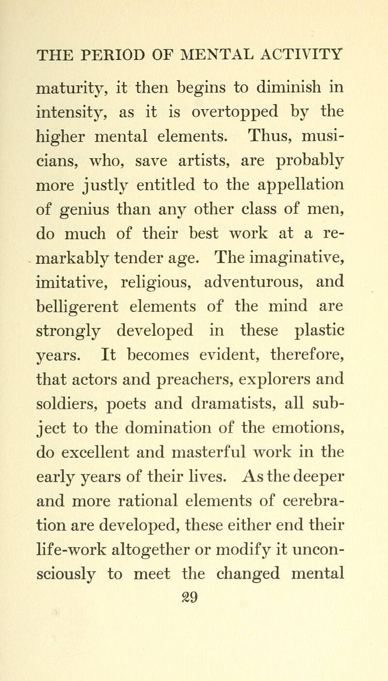 maturity, it then begins to diminish in intensity, as it is overtopped by the higher mental elements. Thus, musi- cians, who, save artists, are probably more justly entitled to the appellation of genius than any other class of men, do much of their best work at a re- markably tender age. The imaginative, imitative, religious, adventurous, and belligerent elements of the mind are strongly developed in these plastic years. It becomes evident, therefore, that actors and preachers, explorers and soldiers, poets and dramatists, all sub- ject to the domination of the emotions, do excellent and masterful work in the early years of their lives. As the deeper and more rational elements of cerebra- tion are developed, these either end their life-work altogether or modify it uncon- sciously to meet the changed mental