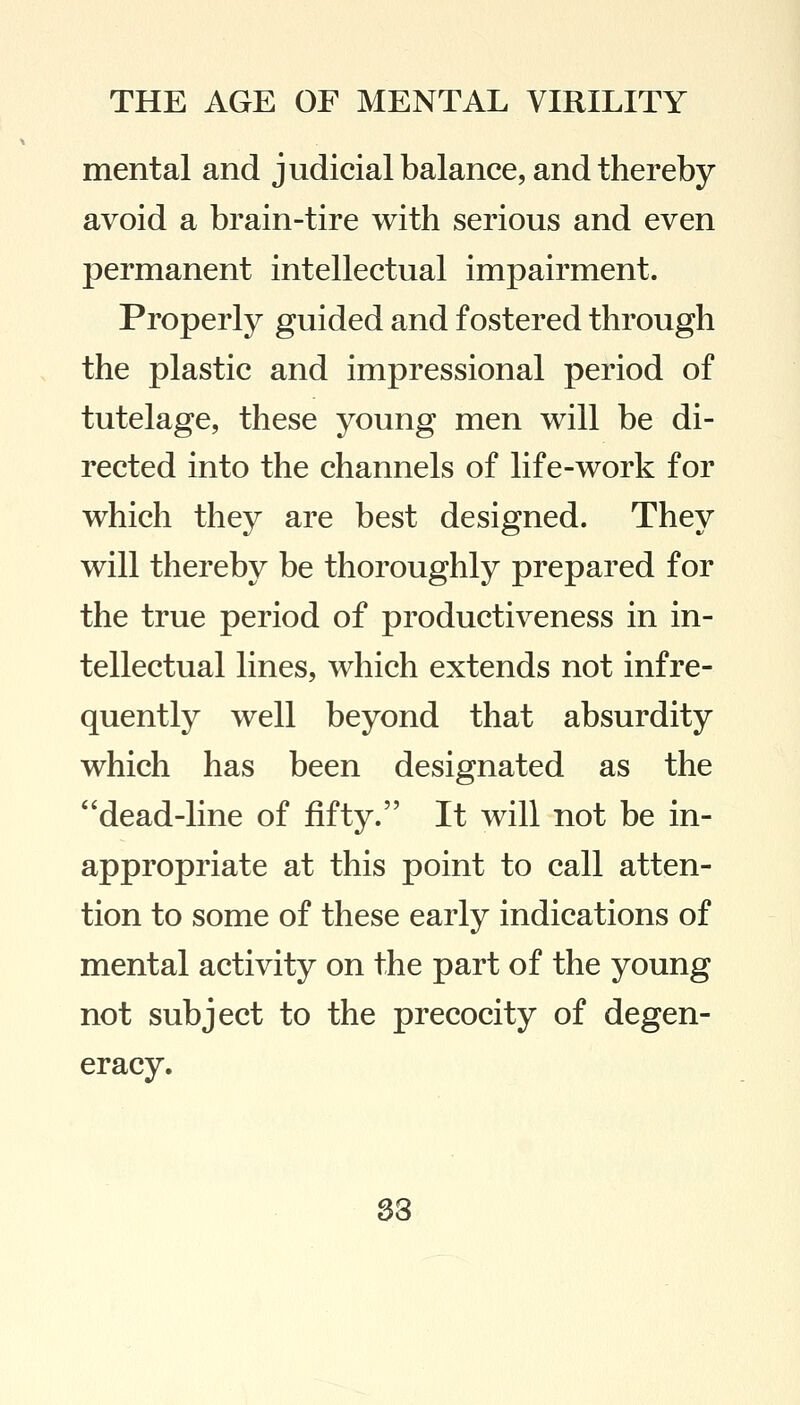 mental and judicial balance, and thereby avoid a brain-tire with serious and even permanent intellectual impairment. Properly guided and fostered through the plastic and impressional period of tutelage, these young men will be di- rected into the channels of life-work for which they are best designed. They will thereby be thoroughly prepared for the true period of productiveness in in- tellectual lines, which extends not infre- quently well beyond that absurdity which has been designated as the dead-line of fifty. It will not be in- appropriate at this point to call atten- tion to some of these early indications of mental activity on the part of the young not subject to the precocity of degen- eracy. 33