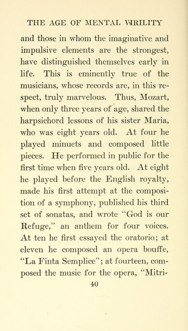 and those in whom the imaginative and impulsive elements are the strongest, have distinguished themselves early in life. This is eminently true of the musicians, whose records are, in this re- spect, truly marvelous. Thus, Mozart, when only three years of age, shared the harpsichord lessons of his sister Maria, who was eight years old. At four he played minuets and composed little pieces. He performed in public for the first time when five years old. At eight he played before the English royalty, made his first attempt at the composi- tion of a symphony, published his third set of sonatas, and wrote God is our Refuge, an anthem for four voices. At ten he first essayed the oratorio; at eleven he composed an opera bouffe, La Finta Semplice; at fourteen, com- posed the music for the opera, Mitri-