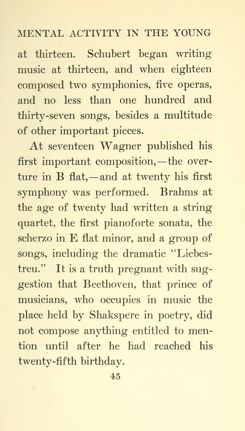 at thirteen. Schubert began writing music at thirteen, and when eighteen composed two symphonies, five operas, and no less than one hundred and thirty-seven songs, besides a multitude of other important pieces. At seventeen Wagner published his first important composition,—the over- ture in B flat,—and at twenty his first symphony was performed. Brahms at the age of twenty had written a string quartet, the first pianoforte sonata, the scherzo in E flat minor, and a group of songs, including the dramatic Liebes- treu. It is a truth pregnant with sug- gestion that Beethoven, that prince of musicians, who occupies in music the place held by Shakspere in poetry, did not compose anything entitled to men- tion until after he had reached his twenty-fifth birthday.