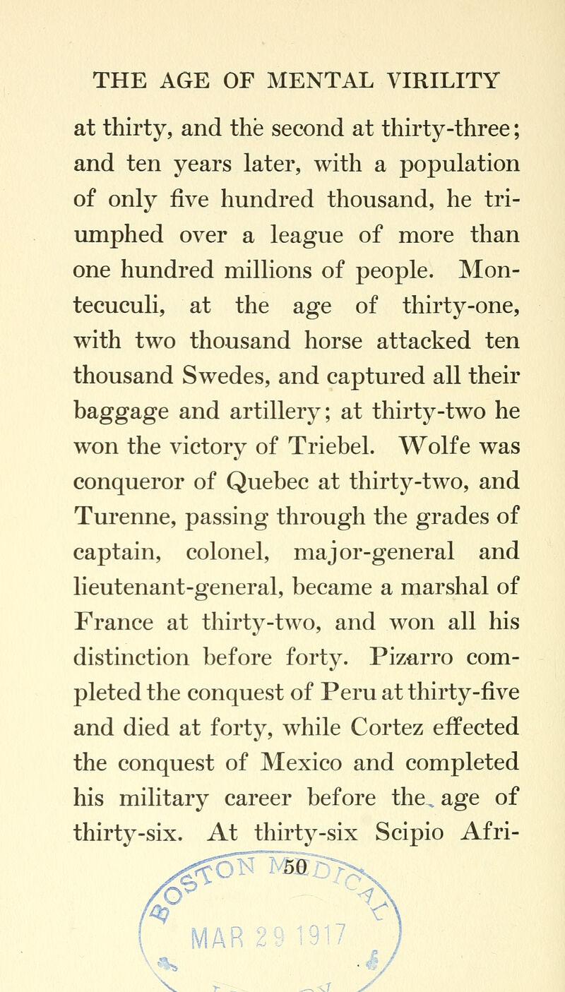 at thirty, and the second at thirty-three; and ten years later, with a population of only five hundred thousand, he tri- umphed over a league of more than one hundred millions of people. Mon- tecuculi, at the age of thirty-one, with two thousand horse attacked ten thousand Swedes, and captured all their baggage and artillery; at thirty-two he won the victory of Triebel. Wolfe was conqueror of Quebec at thirty-two, and Turenne, passing through the grades of captain, colonel, major-general and lieutenant-general, became a marshal of France at thirty-two, and won all his distinction before forty. Pizarro com- pleted the conquest of Peru at thirty-five and died at forty, while Cortez effected the conquest of Mexico and completed his military career before the „ age of thirty-six. At thirty-six Scipio Afri- 50 MAR 917