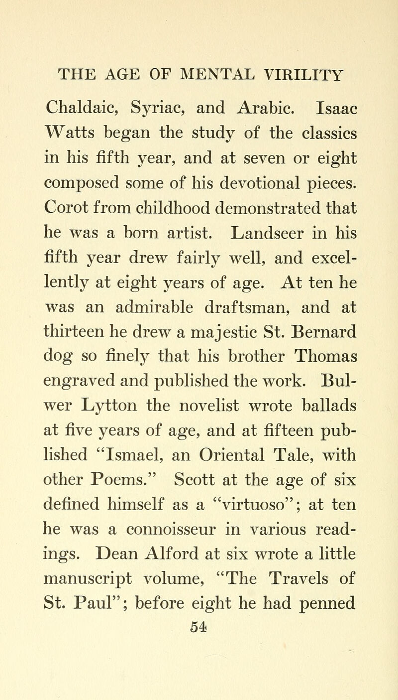 Chaldaic, Syriac, and Arabic. Isaac Watts began the study of the classics in his fifth year, and at seven or eight composed some of his devotional pieces. Corot from childhood demonstrated that he was a born artist. Landseer in his fifth year drew fairly well, and excel- lently at eight years of age. At ten he was an admirable draftsman, and at thirteen he drew a majestic St. Bernard dog so finely that his brother Thomas engraved and published the work. Bul- wer Lytton the novelist wrote ballads at five years of age, and at fifteen pub- lished Ismael, an Oriental Tale, with other Poems. Scott at the age of six defined himself as a virtuoso; at ten he was a connoisseur in various read- ings. Dean Alford at six wrote a little manuscript volume, The Travels of St. Paul; before eight he had penned