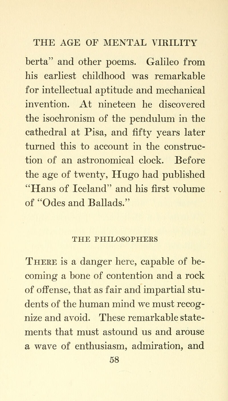 berta and other poems. Galileo from his earliest childhood was remarkable for intellectual aptitude and mechanical invention. At nineteen he discovered the isochronism of the pendulum in the cathedral at Pisa, and fifty years later turned this to account in the construc- tion of an astronomical clock. Before the age of twenty, Hugo had published Hans of Iceland and his first volume of Odes and Ballads. THE PHILOSOPHERS There is a danger here, capable of be- coming a bone of contention and a rock of offense, that as fair and impartial stu- dents of the human mind we must recog- nize and avoid. These remarkable state- ments that must astound us and arouse a wave of enthusiasm, admiration, and