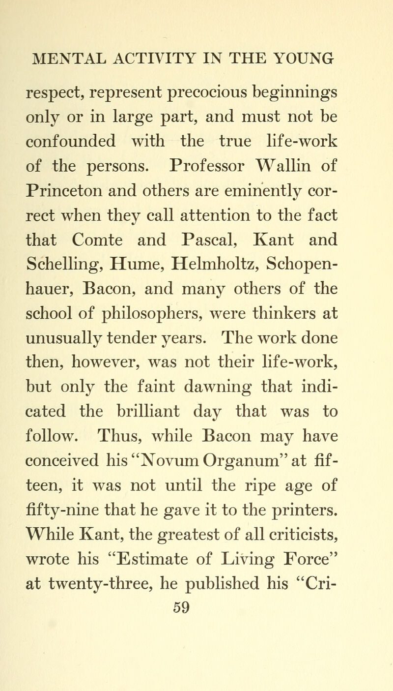 respect, represent precocious beginnings only or in large part, and must not be confounded with the true life-work of the persons. Professor Wallin of Princeton and others are eminently cor- rect when they call attention to the fact that Comte and Pascal, Kant and Schelling, Hume, Helmholtz, Schopen- hauer, Bacon, and many others of the school of philosophers, were thinkers at unusually tender years. The work done then, however, was not their life-work, but only the faint dawning that indi- cated the brilliant day that was to follow. Thus, while Bacon may have conceived his Novum Organum at fif- teen, it was not until the ripe age of fifty-nine that he gave it to the printers. While Kant, the greatest of all criticists, wrote his Estimate of Living Force'' at twenty-three, he published his Cri-