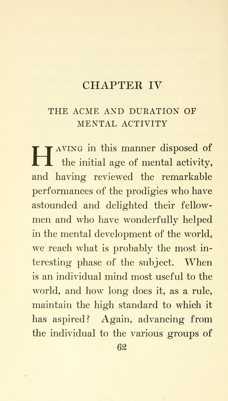 CHAPTER IV THE ACME AND DURATION OF MENTAL ACTIVITY Having in this manner disposed of the initial age of mental activity, and having reviewed the remarkable performances of the prodigies who have astounded and delighted their fellow- men and who have wonderfully helped in the mental development of the world, we reach what is probably the most in- teresting phase of the subject. When is an individual mind most useful to the world, and how long does it, as a rule, maintain the high standard to which it has aspired? Again, advancing from the individual to the various groups of