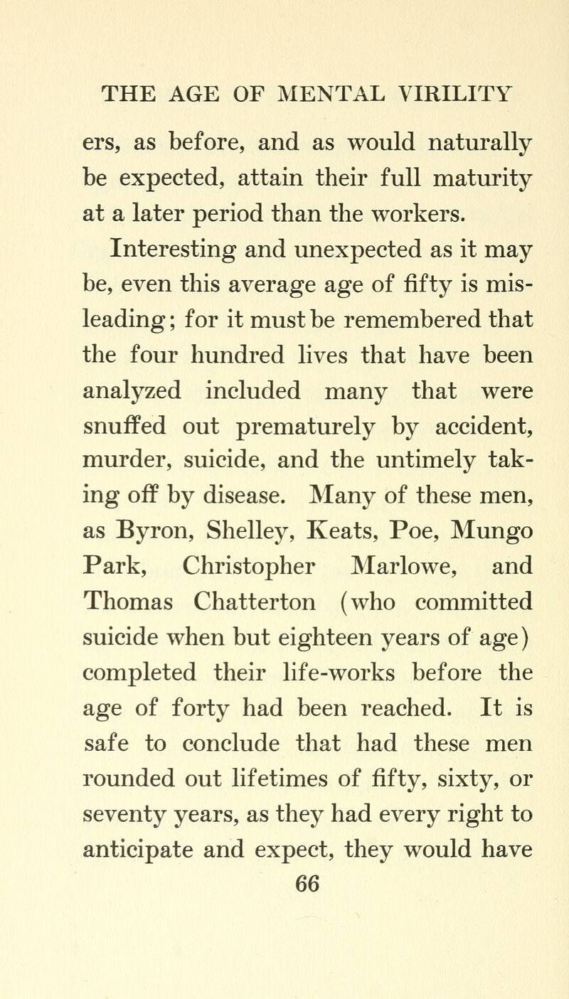 ers, as before, and as would naturally be expected, attain their full maturity at a later period than the workers. Interesting and unexpected as it may be, even this average age of fifty is mis- leading ; for it must be remembered that the four hundred lives that have been analyzed included many that were snuffed out prematurely by accident, murder, suicide, and the untimely tak- ing off by disease. Many of these men, as Byron, Shelley, Keats, Poe, Mungo Park, Christopher Marlowe, and Thomas Chatterton (who committed suicide when but eighteen years of age) completed their life-works before the age of forty had been reached. It is safe to conclude that had these men rounded out lifetimes of fifty, sixty, or seventy years, as they had every right to anticipate and expect, they would have