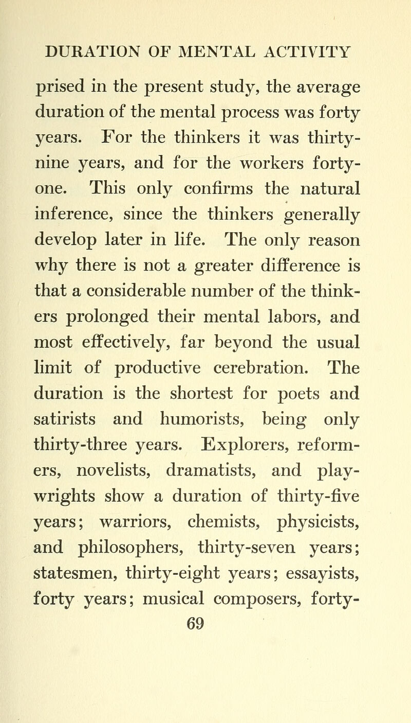 prised in the present study, the average duration of the mental process was forty years. For the thinkers it was thirty- nine years, and for the workers forty- one. This only confirms the natural inference, since the thinkers generally develop later in life. The only reason why there is not a greater difference is that a considerable number of the think- ers prolonged their mental labors, and most effectively, far beyond the usual limit of productive cerebration. The duration is the shortest for poets and satirists and humorists, being only thirty-three years. Explorers, reform- ers, novelists, dramatists, and play- wrights show a duration of thirty-five years; warriors, chemists, physicists, and philosophers, thirty-seven years; statesmen, thirty-eight years; essayists, forty years; musical composers, forty-