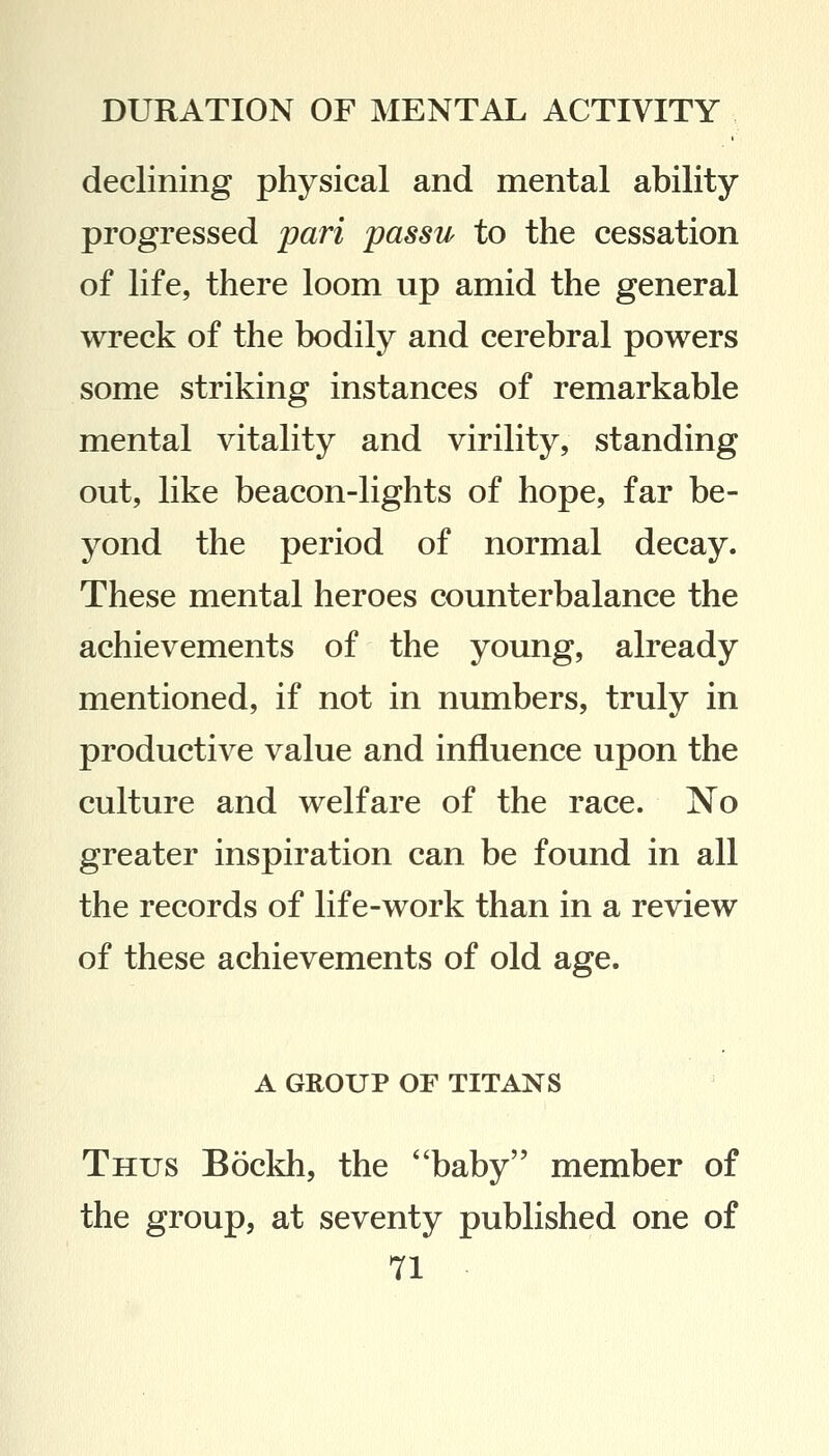 declining physical and mental ability progressed pari passu to the cessation of life, there loom up amid the general wreck of the bodily and cerebral powers some striking instances of remarkable mental vitality and virility, standing out, like beacon-lights of hope, far be- yond the period of normal decay. These mental heroes counterbalance the achievements of the young, already mentioned, if not in numbers, truly in productive value and influence upon the culture and welfare of the race. No greater inspiration can be found in all the records of life-work than in a review of these achievements of old age. A GROUP OF TITANS Thus Bockh, the baby member of the group, at seventy published one of