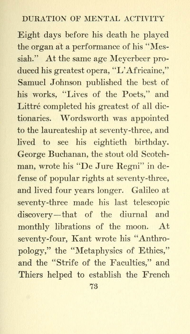 Eight days before his death he played the organ at a performance of his Mes- siah. At the same age Meyerbeer pro- duced his greatest opera, L'Africaine, Samuel Johnson published the best of his works, Lives of the Poets, and Littre completed his greatest of all dic- tionaries. Wordsworth was appointed to the laureateship at seventy-three, and lived to see his eightieth birthday. George Buchanan, the stout old Scotch- man, wrote his De Jure Regni in de- fense of popular rights at seventy-three, and lived four years longer. Galileo at seventy-three made his last telescopic discovery—that of the diurnal and monthly librations of the moon. At seventy-four, Kant wrote his Anthro- pology, the Metaphysics of Ethics, and the Strife of the Faculties, and Thiers helped to establish the French 78