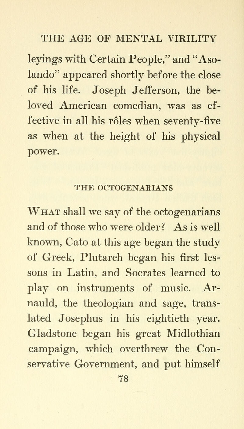 leyings with Certain People, and Aso- lando appeared shortly before the close of his life. Joseph Jefferson, the be- loved American comedian, was as ef- fective in all his roles when seventy-five as when at the height of his physical power. THE OCTOGENARIANS What shall we say of the octogenarians and of those who were older? As is well known, Cato at this age began the study of Greek, Plutarch began his first les- sons in Latin, and Socrates learned to play on instruments of music. Ar- nauld, the theologian and sage, trans- lated Josephus in his eightieth year. Gladstone began his great Midlothian campaign, which overthrew the Con- servative Government, and put himself