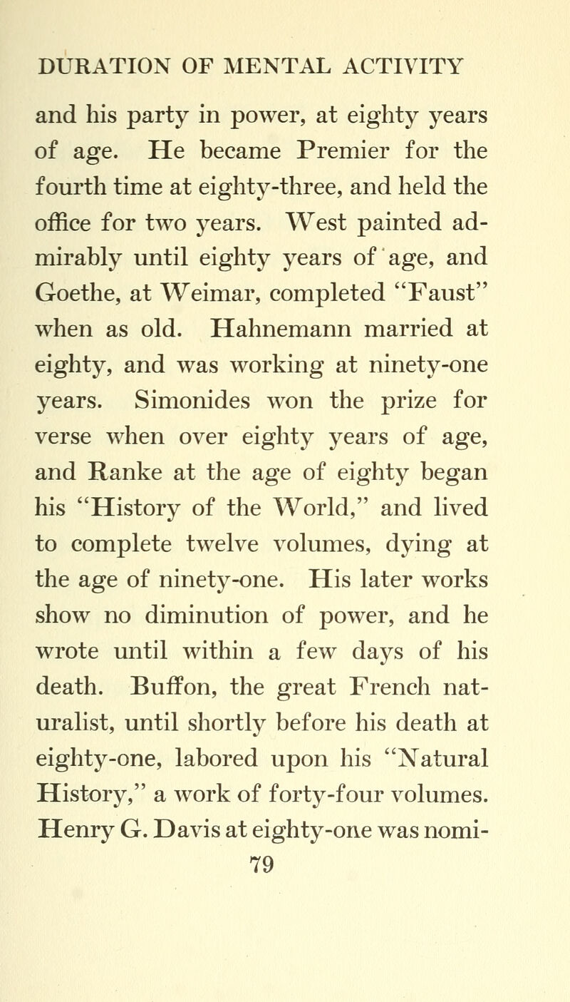 and his party in power, at eighty years of age. He became Premier for the fourth time at eighty-three, and held the office for two years. West painted ad- mirably until eighty years of age, and Goethe, at Weimar, completed Faust when as old. Hahnemann married at eighty, and was working at ninety-one years. Simonides won the prize for verse when over eighty years of age, and Ranke at the age of eighty began his History of the World, and lived to complete twelve volumes, dying at the age of ninety-one. His later works show no diminution of power, and he wrote until within a few days of his death. Buffon, the great French nat- uralist, until shortly before his death at eighty-one, labored upon his Natural History, a work of forty-four volumes. Henry G. Davis at eighty-one was nomi-