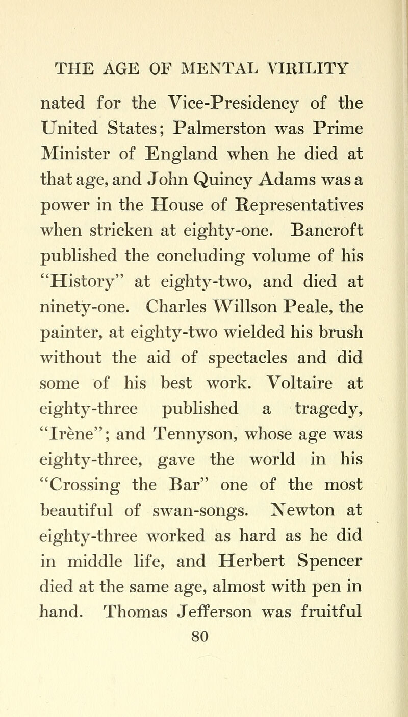 nated for the Vice-Presidency of the United States; Palmerston was Prime Minister of England when he died at that age, and John Quincy Adams was a power in the House of Representatives when stricken at eighty-one. Bancroft published the concluding volume of his History at eighty-two, and died at ninety-one. Charles Willson Peale, the painter, at eighty-two wielded his brush without the aid of spectacles and did some of his best work. Voltaire at eighty-three published a tragedy, Irene; and Tennyson, whose age was eighty-three, gave the world in his Crossing the Bar one of the most beautiful of swan-songs. Newton at eighty-three worked as hard as he did in middle life, and Herbert Spencer died at the same age, almost with pen in hand. Thomas Jefferson was fruitful