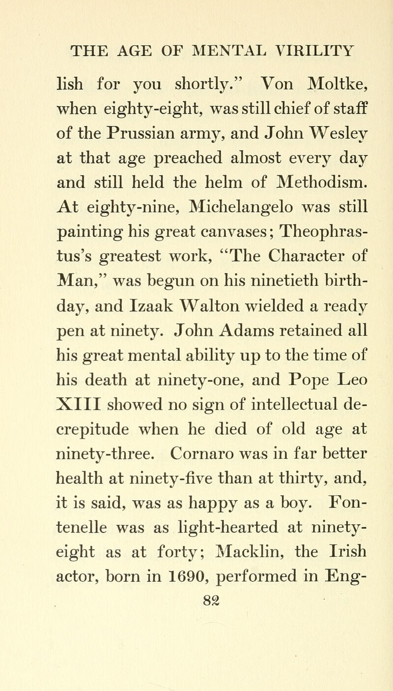 lish for you shortly. Von Moltke, when eighty-eight, was still chief of staff of the Prussian army, and John Wesley at that age preached almost every day and still held the helm of Methodism. At eighty-nine, Michelangelo was still painting his great canvases; Theophras- tus's greatest work, The Character of Man, was begun on his ninetieth birth- day, and Izaak Walton wielded a ready pen at ninety. John Adams retained all his great mental ability up to the time of his death at ninety-one, and Pope Leo XIII showed no sign of intellectual de- crepitude when he died of old age at ninety-three. Cornaro was in far better health at ninety-five than at thirty, and, it is said, was as happy as a boy. Fon- tenelle was as light-hearted at ninety- eight as at forty; Macklin, the Irish actor, born in 1690, performed in Eng-