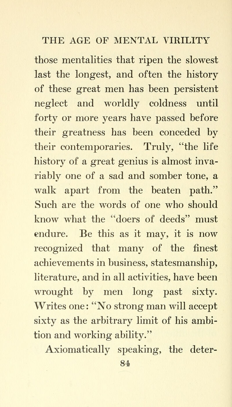 those mentalities that ripen the slowest last the longest, and often the history of these great men has been persistent neglect and worldly coldness until forty or more years have passed before their greatness has been conceded by their contemporaries. Truly, the life history of a great genius is almost inva- riably one of a sad and somber tone, a walk apart from the beaten path. Such are the words of one who should know what the doers of deeds must endure. Be this as it may, it is now recognized that many of the finest achievements in business, statesmanship, literature, and in all activities, have been wrought by men long past sixty. Writes one: No strong man will accept sixty as the arbitrary limit of his ambi- tion and working ability. Axiomatically speaking, the deter-