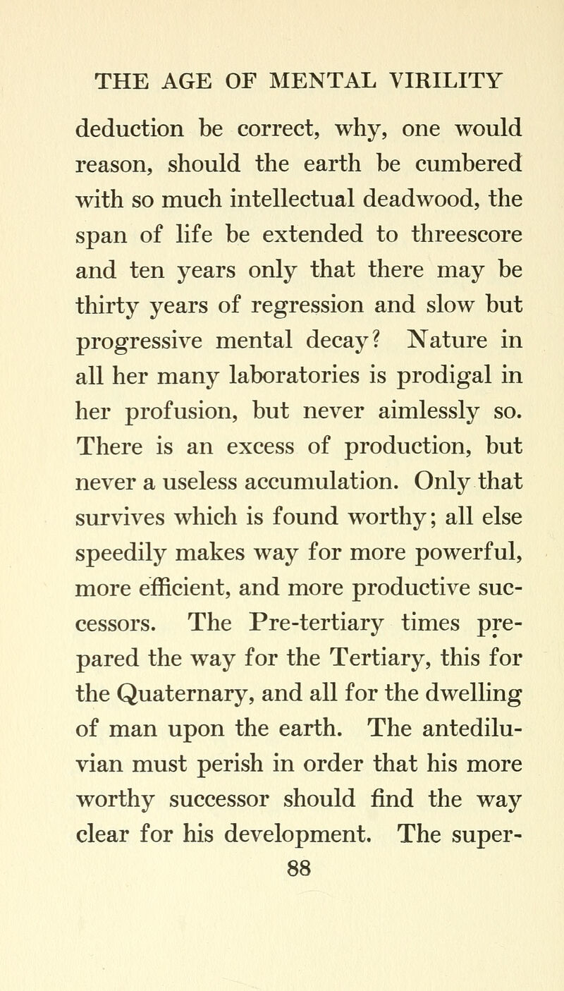 deduction be correct, why, one would reason, should the earth be cumbered with so much intellectual deadwood, the span of life be extended to threescore and ten years only that there may be thirty years of regression and slow but progressive mental decay? Nature in all her many laboratories is prodigal in her profusion, but never aimlessly so. There is an excess of production, but never a useless accumulation. Only that survives which is found worthy; all else speedily makes way for more powerful, more efficient, and more productive suc- cessors. The Pre-tertiary times pre- pared the way for the Tertiary, this for the Quaternary, and all for the dwelling of man upon the earth. The antedilu- vian must perish in order that his more worthy successor should find the way clear for his development. The super-