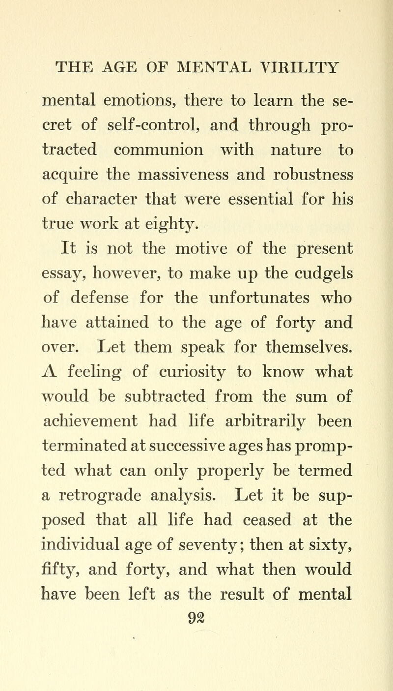 mental emotions, there to learn the se- cret of self-control, and through pro- tracted communion with nature to acquire the massiveness and robustness of character that were essential for his true work at eighty. It is not the motive of the present essay, however, to make up the cudgels of defense for the unfortunates who have attained to the age of forty and over. Let them speak for themselves. A feeling of curiosity to know what would be subtracted from the sum of achievement had life arbitrarily been terminated at successive ages has promp- ted what can only properly be termed a retrograde analysis. Let it be sup- posed that all life had ceased at the individual age of seventy; then at sixty, fifty, and forty, and what then would have been left as the result of mental