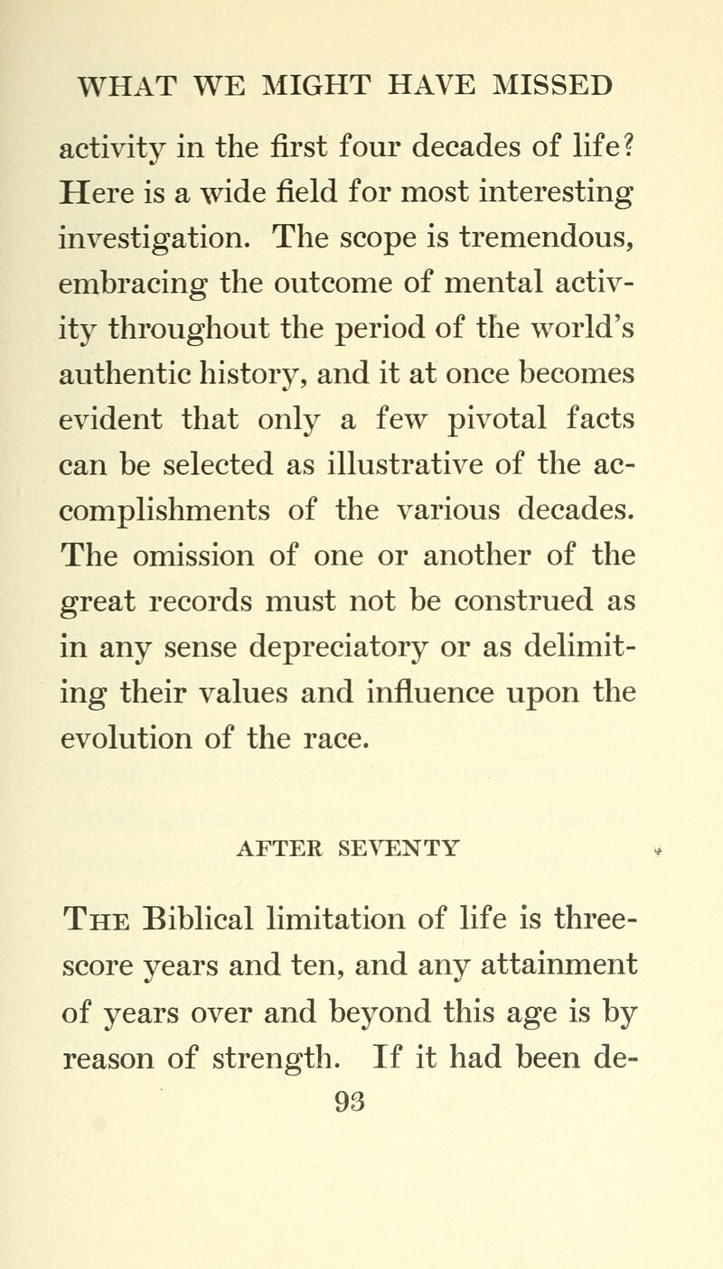 activity in the first four decades of life? Here is a wide field for most interesting investigation. The scope is tremendous, embracing the outcome of mental activ- ity throughout the period of the world's authentic history, and it at once becomes evident that only a few pivotal facts can be selected as illustrative of the ac- complishments of the various decades. The omission of one or another of the great records must not be construed as in any sense depreciatory or as delimit- ing their values and influence upon the evolution of the race. AFTER SEVENTY The Biblical limitation of life is three- score years and ten, and any attainment of years over and beyond this age is by reason of strength. If it had been de-