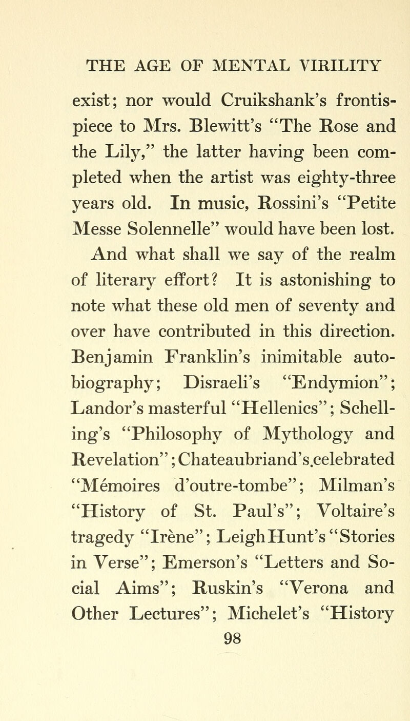 exist; nor would Cruikshank's frontis- piece to Mrs. Blewitt's The Rose and the Lily, the latter having been com- pleted when the artist was eighty-three years old. In music, Rossini's Petite Messe Solennelle would have been lost. And what shall we say of the realm of literary effort? It is astonishing to note what these old men of seventy and over have contributed in this direction. Benjamin Franklin's inimitable auto- biography; Disraeli's Endymion; Landor's masterful Hellenics; Spell- ing's Philosophy of Mythology and Revelation; Chateaubriand's.celebrated Memoires d'outre-tombe; Milman's History of St. Paul's; Voltaire's tragedy Irene; Leigh Hunt's Stories in Verse; Emerson's Letters and So- cial Aims; Ruskin's Verona and Other Lectures; Michelet's History