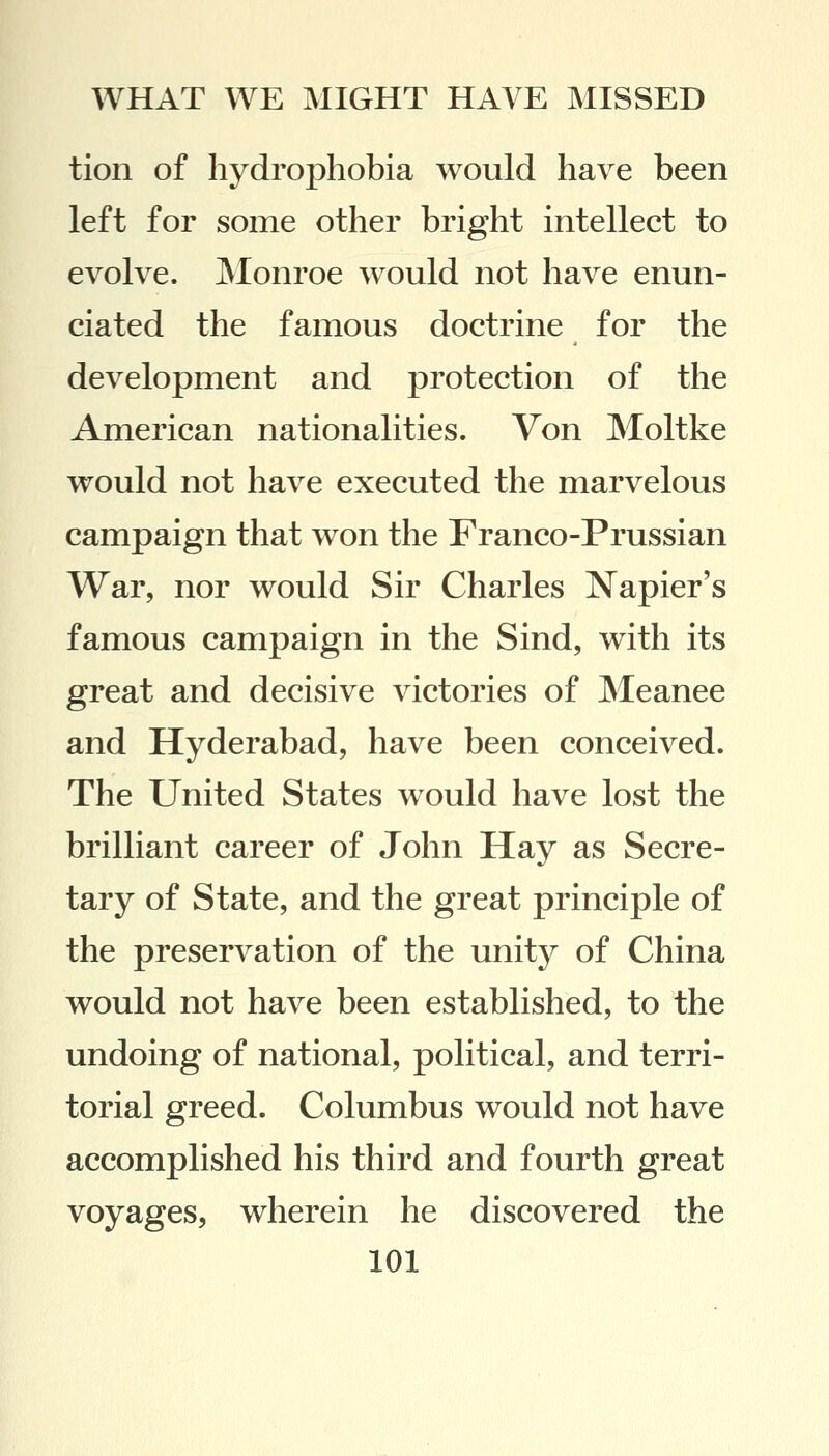 tion of hydrophobia would have been left for some other bright intellect to evolve. Monroe would not have enun- ciated the famous doctrine for the development and protection of the American nationalities. Von Moltke would not have executed the marvelous campaign that won the Franco-Prussian War, nor would Sir Charles Napier's famous campaign in the Sind, with its great and decisive victories of Meanee and Hyderabad, have been conceived. The United States would have lost the brilliant career of John Hay as Secre- tary of State, and the great principle of the preservation of the unity of China would not have been established, to the undoing of national, political, and terri- torial greed. Columbus would not have accomplished his third and fourth great voyages, wherein he discovered the
