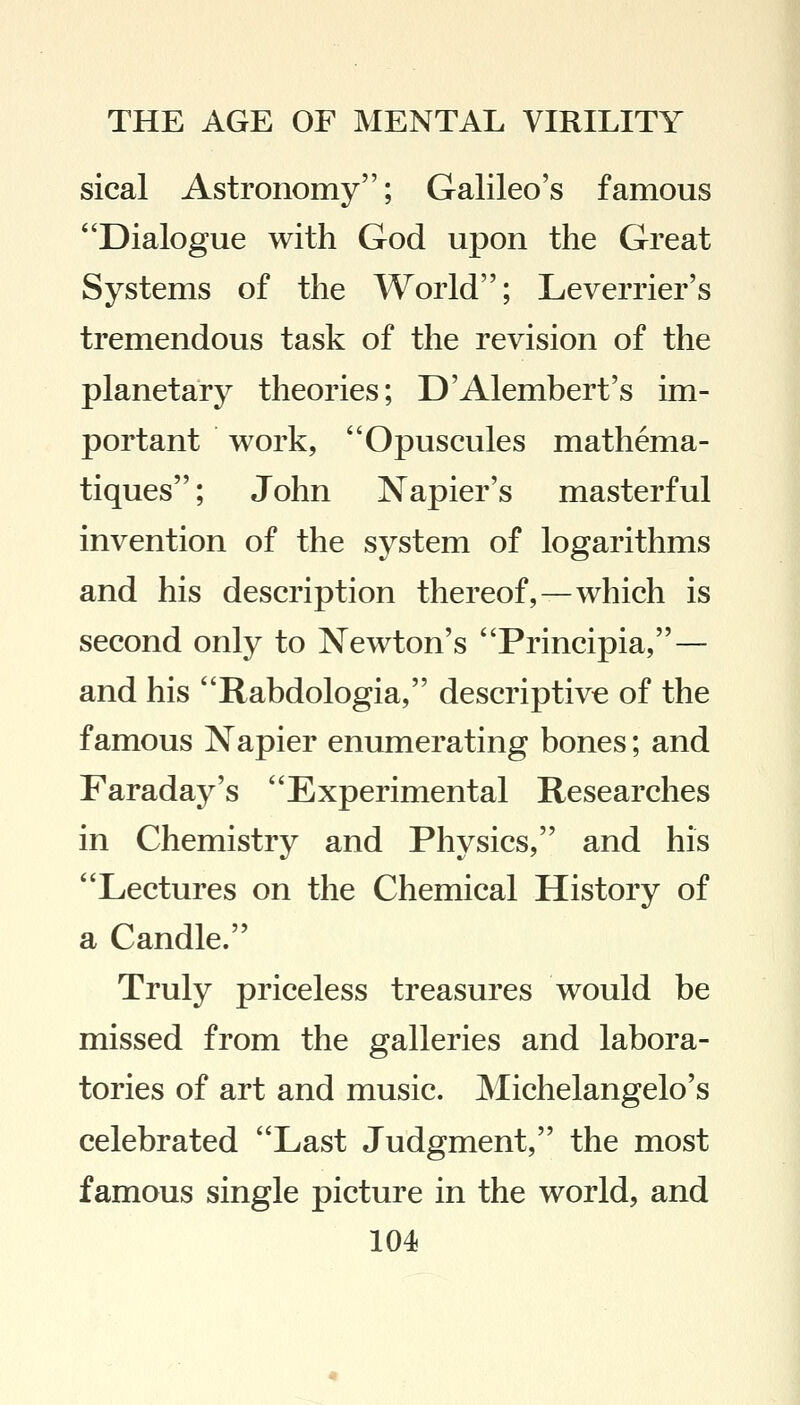sical Astronomy; Galileo's famous Dialogue with God upon the Great Systems of the World; Leverrier's tremendous task of the revision of the planetary theories; D'Alembert's im- portant work, Opuscules mathema- tiques; John Napier's masterful invention of the system of logarithms and his description thereof,—which is second only to Newton's Principia,— and his Rabdologia, descriptive of the famous Napier enumerating bones; and Faraday's Experimental Researches in Chemistry and Physics, and his Lectures on the Chemical History of a Candle. Truly priceless treasures would be missed from the galleries and labora- tories of art and music. Michelangelo's celebrated Last Judgment, the most famous single picture in the world, and