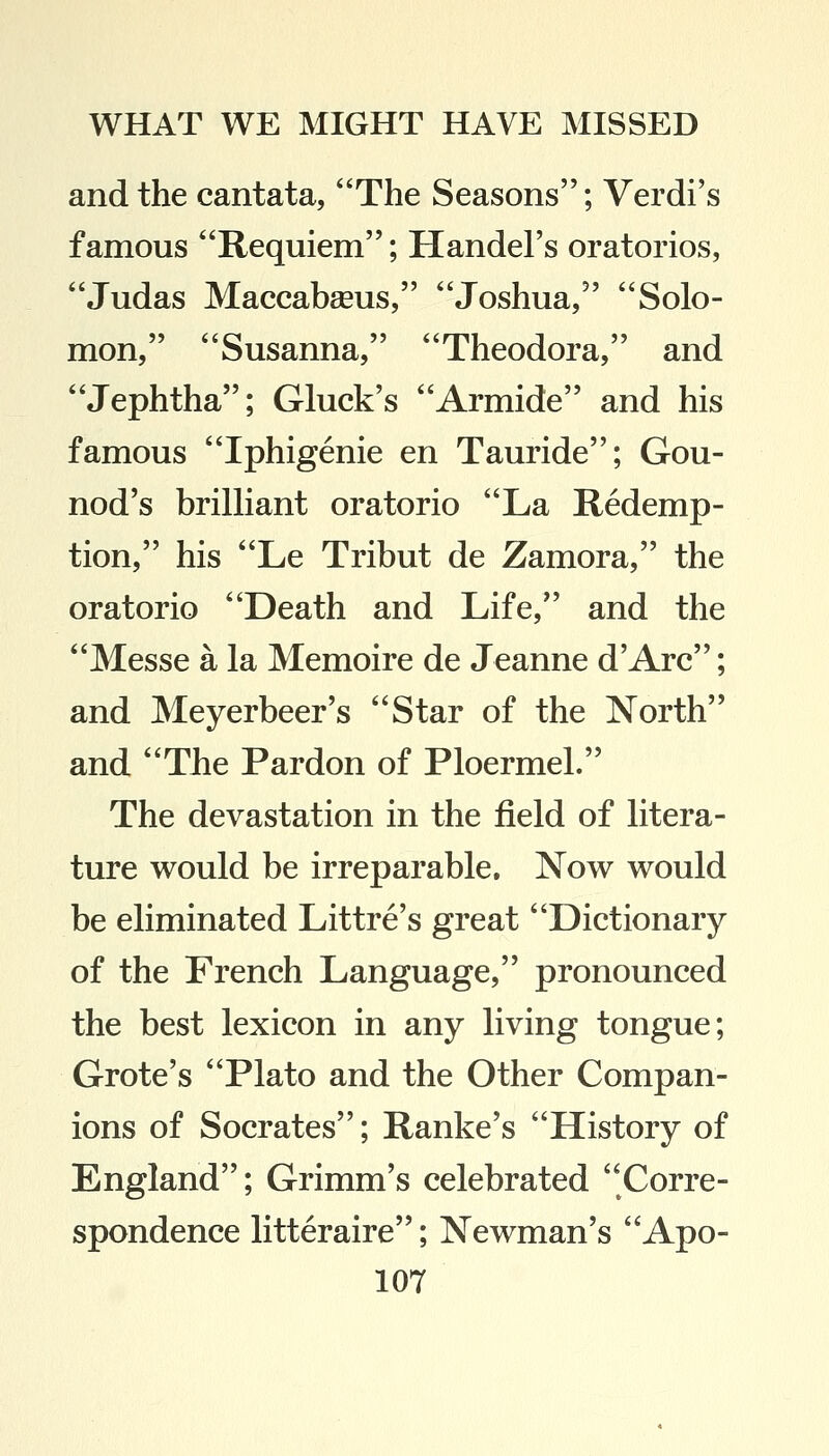 and the cantata, The Seasons; Verdi's famous Requiem; Handel's oratorios, Judas Maccabasus, Joshua, Solo- mon, Susanna, Theodora, and Jephtha; Gluck's Armide and his famous Iphigenie en Tauride; Gou- nod's brilliant oratorio La Redemp- tion, his Le Tribut de Zamora, the oratorio Death and Life, and the Messe a la Memoire de Jeanne d'Arc; and Meyerbeer's Star of the North and The Pardon of Ploermel. The devastation in the field of litera- ture would be irreparable. Now would be eliminated Littre's great Dictionary of the French Language, pronounced the best lexicon in any living tongue; Grote's Plato and the Other Compan- ions of Socrates; Ranke's History of England; Grimm's celebrated Corre- spondence litteraire; Newman's Apo-