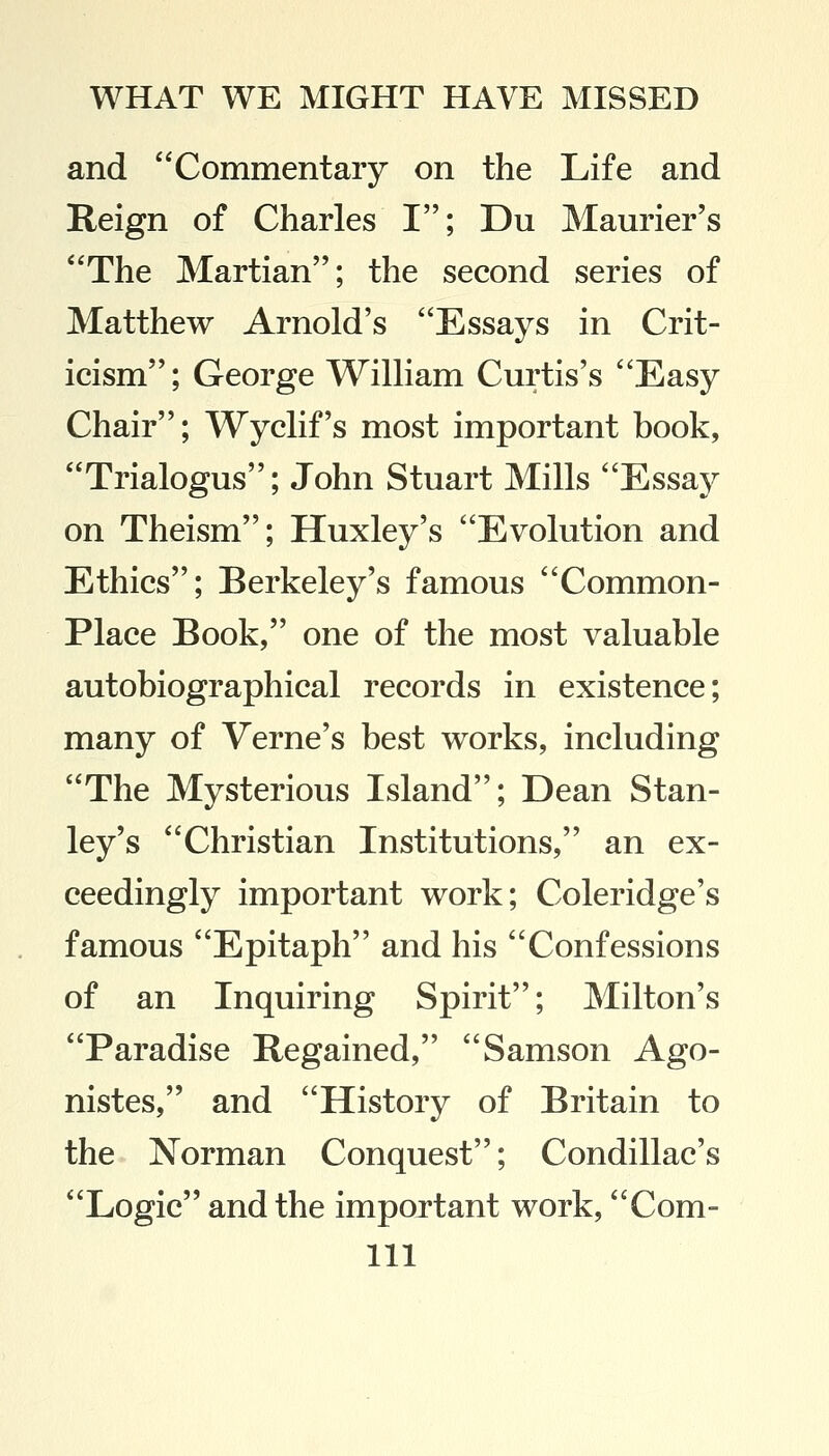 and Commentary on the Life and Reign of Charles I; Du Maurier's The Martian; the second series of Matthew Arnold's Essays in Crit- icism; George William Curtis's Easy Chair; Wyclif's most important book, Trialogus; John Stuart Mills Essay on Theism; Huxley's Evolution and Ethics; Berkeley's famous Common- Place Book, one of the most valuable autobiographical records in existence; many of Verne's best works, including The Mysterious Island; Dean Stan- ley's Christian Institutions, an ex- ceedingly important work; Coleridge's famous Epitaph and his Confessions of an Inquiring Spirit; Milton's Paradise Regained, Samson Ago- nistes, and History of Britain to the Norman Conquest; Condillac's Logic and the important work, Corn- Ill