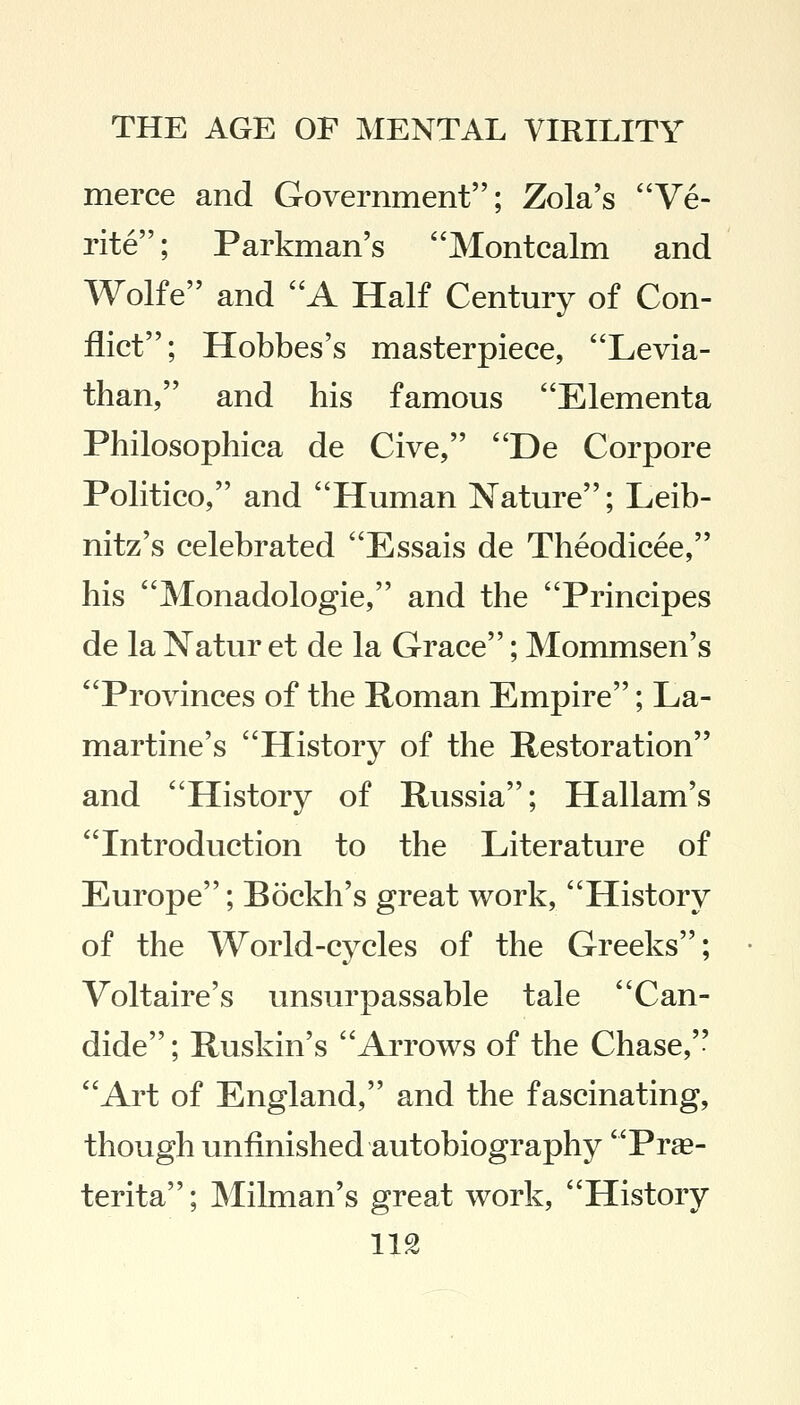 merce and Government; Zola's Ve- rite; Parkman's Montcalm and Wolfe and A Half Century of Con- flict; Hobbes's masterpiece, Levia- than, and his famous Elementa Philosophica de Cive, De Corpore Politico, and Human Nature; Leib- nitz's celebrated Essais de Theodicee, his Monadologie, and the Principes de la Natur et de la Grace; Mommsen's Provinces of the Roman Empire; La- martine's History of the Restoration and History of Russia; Hallam's Introduction to the Literature of Europe; Bockh's great work, History of the World-cycles of the Greeks; Voltaire's unsurpassable tale Can- dide; Ruskin's Arrows of the Chase, Art of England, and the fascinating, though unfinished autobiography Prae- terita; Milman's great work, History
