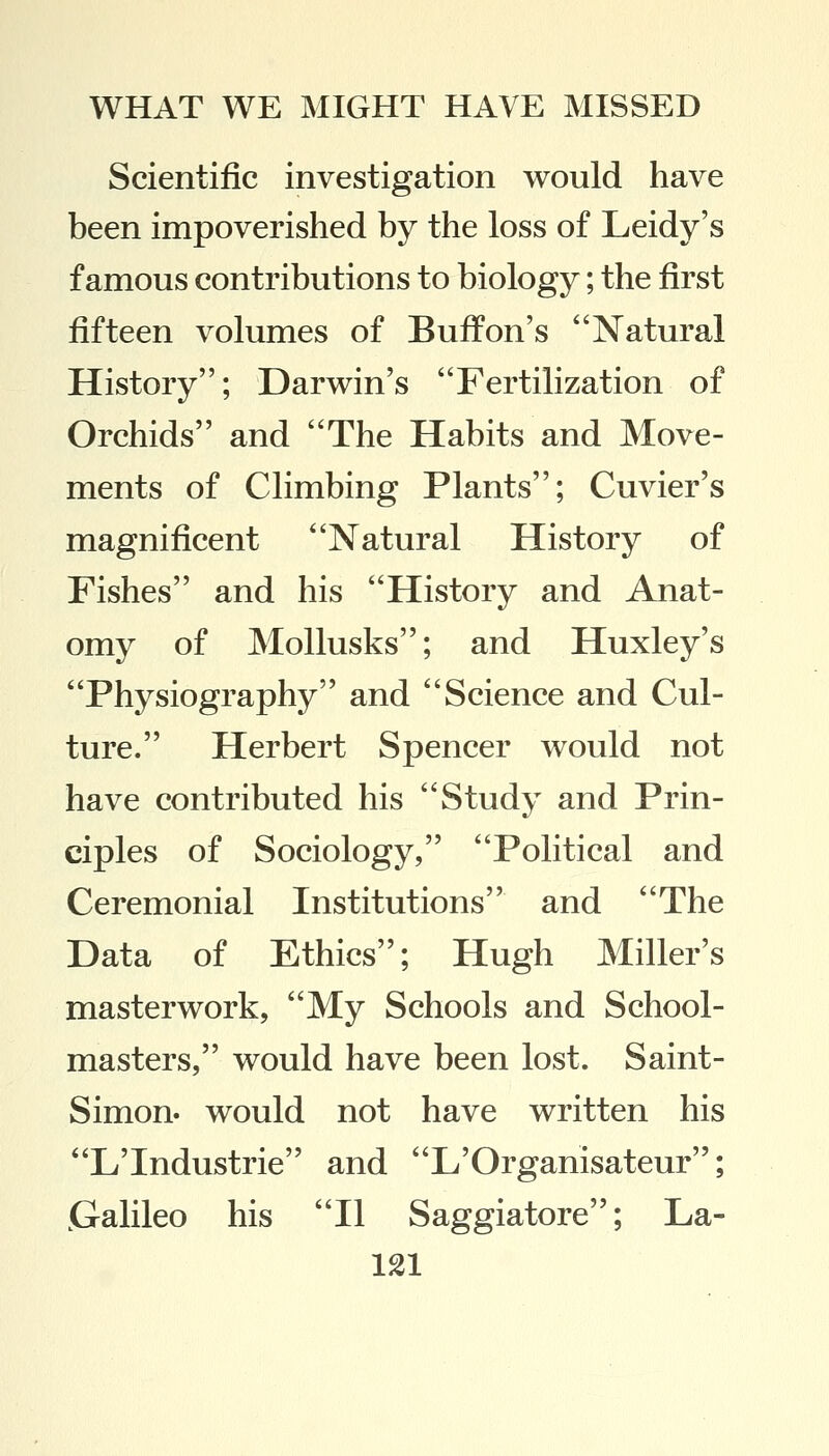 Scientific investigation would have been impoverished by the loss of Leidy's famous contributions to biology; the first fifteen volumes of Buffon's Natural History; Darwin's Fertilization of Orchids and The Habits and Move- ments of Climbing Plants; Cuvier's magnificent Natural History of Fishes and his History and Anat- omy of Mollusks; and Huxley's Physiography and Science and Cul- ture. Herbert Spencer would not have contributed his Study and Prin- ciples of Sociology, Political and Ceremonial Institutions and The Data of Ethics; Hugh Miller's masterwork, My Schools and School- masters, would have been lost. Saint- Simon, would not have written his L'Industrie and L'Organisateur; jGalileo his II Saggiatore; La-