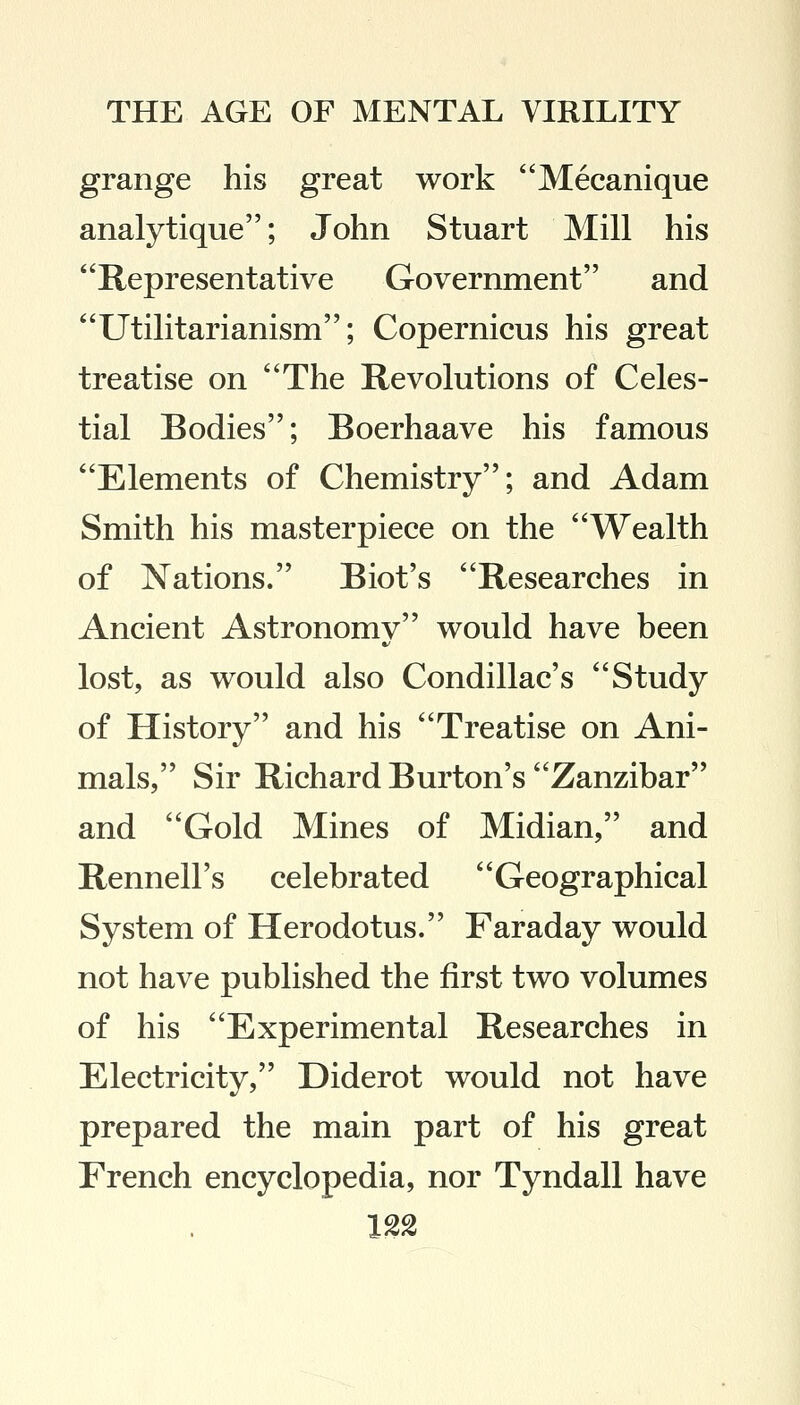 grange his great work Mecanique analytique; John Stuart Mill his Representative Government and Utilitarianism; Copernicus his great treatise on The Revolutions of Celes- tial Bodies; Boerhaave his famous Elements of Chemistry; and Adam Smith his masterpiece on the Wealth of Nations. Biot's Researches in Ancient Astronomy would have been lost, as would also Condillac's Study of History and his Treatise on Ani- mals, Sir Richard Burton's Zanzibar and Gold Mines of Midian, and Rennell's celebrated Geographical System of Herodotus. Faraday would not have published the first two volumes of his Experimental Researches in Electricity, Diderot would not have prepared the main part of his great French encyclopedia, nor Tyndall have