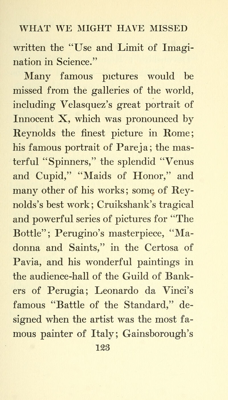 written the Use and Limit of Imagi- nation in Science. Many famous pictures would be missed from the galleries of the world, including Velasquez's great portrait of Innocent X, which was pronounced by Reynolds the finest picture in Rome; his famous portrait of Pareja; the mas- terful Spinners, the splendid Venus and Cupid, Maids of Honor, and many other of his works; some of Rey- nolds's best work; Cruikshank's tragical and powerful series of pictures for The Bottle; Perugino's masterpiece, Ma- donna and Saints, in the Certosa of Pavia, and his wonderful paintings in the audience-hall of the Guild of Bank- ers of Perugia; Leonardo da Vinci's famous Battle of the Standard, de- signed when the artist was the most fa- mous painter of Italy; Gainsborough's