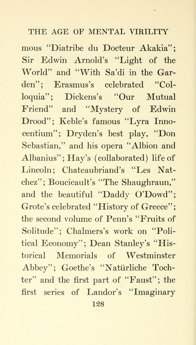 mous Diatribe du Docteur Akakia; Sir Edwin Arnold's Light of the World and With Sa'di in the Gar- den; Erasmus's celebrated Col- loquia; Dickens's Our Mutual Friend and Mystery of Edwin Drood; Keble's famous Lyra Inno- centium; Dryden's best play, Don Sebastian, and his opera Albion and Albanius; Hay's (collaborated) life of Lincoln; Chateaubriand's Les Nat- chez; Boucicault's The Shaughraun, and the beautiful Daddy O'Dowd; Grote's celebrated History of Greece; the second volume of Penn's Fruits of Solitude; Chalmers's work on Poli- tical Economy; Dean Stanley's His- torical Memorials of Westminster Abbey; Goethe's Natiirliche Toch- ter and the first part of Faust; the first series of Landor's Imaginary