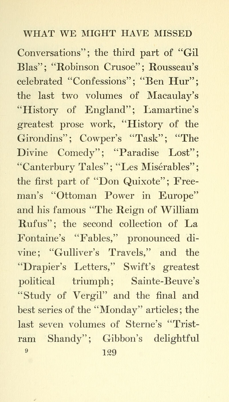 Conversations; the third part of Gil Bias; Robinson Crusoe; Rousseau's celebrated Confessions; Ben Hur; the last two volumes of Macaulay's History of England; Lamartine's greatest prose work, History of the Girondins; Cowper's Task; The Divine Comedy; Paradise Lost; Canterbury Tales; Les Miserables; the first part of Don Quixote; Free- man's Ottoman Power in Europe and his famous The Reign of William Rufus; the second collection of La Fontaine's Fables, pronounced di- vine; Gulliver's Travels, and the Drapier's Letters, Swift's greatest political triumph; Sainte-Beuve's Study of Vergil and the final and best series of the Monday articles; the last seven volumes of Sterne's Trist- ram Shandy; Gibbon's delightful