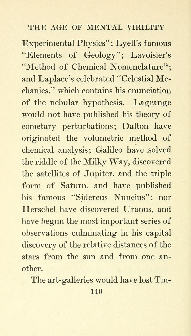 Experimental Physics; Lyell's famous Elements of Geology; Lavoisier's Method of Chemical Nomenclature'4; and Laplace's celebrated Celestial Me- chanics, which contains his enunciation of the nebular hypothesis. Lagrange would not have published his theory of cometary perturbations; Dalton have originated the volumetric method of chemical analysis; Galileo have .solved the riddle of the Milky Way, discovered the satellites of Jupiter, and the triple form of Saturn, and have published his famous Sidereus Nuncius; nor Herschel have discovered Uranus, and have begun the most important series of observations culminating in his capital discovery of the relative distances of the stars from the sun and from one an- other. The art-galleries would have lost Tin-