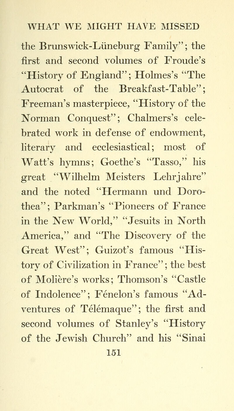 the Brunswick-Liineburg Family; the first and second volumes of Froude's History of England; Holmes's The Autocrat of the Breakfast-Table; Freeman's masterpiece, History of the Norman Conquest; Chalmers's cele- brated work in defense of endowment, literary and ecclesiastical; most of Watt's hymns; Goethe's Tasso, his great Wilhelm Meisters Lehrjahre and the noted Hermann und Doro- thea; Parkman's Pioneers of France in the New World, Jesuits in North America, and The Discovery of the Great West; Guizot's famous His- torv of Civilization in France; the best of Moliere's works; Thomson's Castle of Indolence; Fenelon's famous Ad- ventures of Telemaque; the first and second volumes of Stanley's History of the Jewish Church and his Sinai