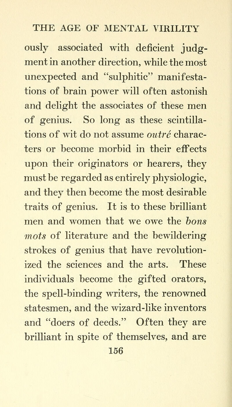 ously associated with deficient judg- ment in another direction, while the most unexpected and sulphitic manifesta- tions of brain power will often astonish and delight the associates of these men of genius. So long as these scintilla- tions of wit do not assume outre charac- ters or become morbid in their effects upon their originators or hearers, they must be regarded as entirely physiologic, and they then become the most desirable traits of genius. It is to these brilliant men and women that we owe the bons mots of literature and the bewildering strokes of genius that have revolution- ized the sciences and the arts. These individuals become the gifted orators, the spell-binding writers, the renowned statesmen, and the wizard-like inventors and doers of deeds. Often they are brilliant in spite of themselves, and are