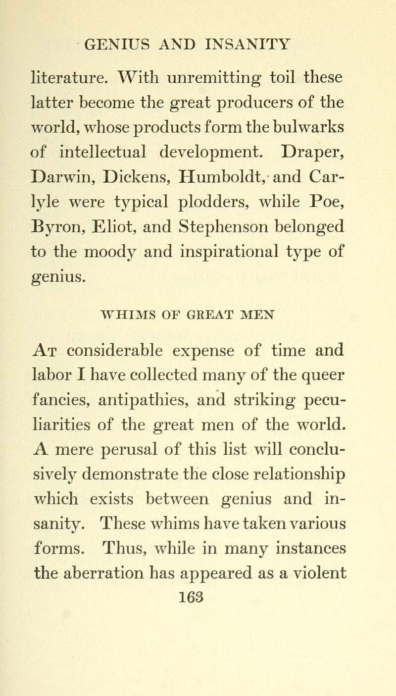 literature. With unremitting toil these latter become the great producers of the world, whose products form the bulwarks of intellectual development. Draper, Darwin, Dickens, Humboldt, and Car- lyle were typical plodders, while Poe, Byron, Eliot, and Stephenson belonged to the moody and inspirational type of genius. WHIMS OF GREAT MEN At considerable expense of time and labor I have collected many of the queer fancies, antipathies, and striking pecu- liarities of the great men of the world. A mere perusal of this list will conclu- sively demonstrate the close relationship which exists between genius and in- sanity. These whims have taken various forms. Thus, while in many instances the aberration has appeared as a violent